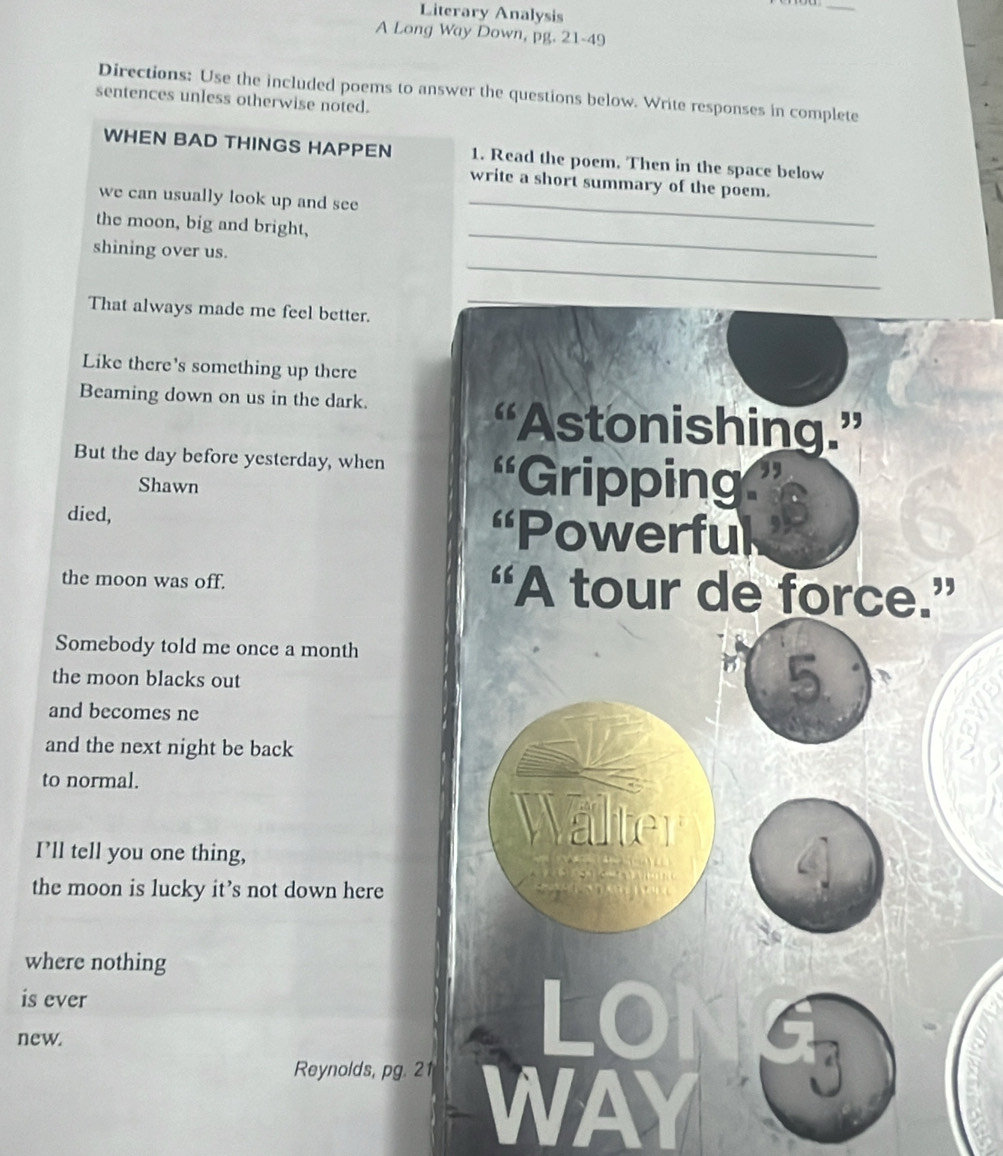 Literary Analysis 
_ 
A Long Way Down, pg. 21-49 
Directions: Use the included poems to answer the questions below. Write responses in complete 
sentences unless otherwise noted. 
WHEN BAD THINGS HAPPEN 1. Read the poem. Then in the space below 
write a short summary of the poem. 
we can usually look up and see_ 
_ 
the moon, big and bright, 
_ 
shining over us. 
That always made me feel better. 
Like there's something up there 
Beaming down on us in the dark. 
“Astonishing.” 
But the day before yesterday, when 66 Gripping 
Shawn 
died, 'Powerful 
the moon was off. “A tour de force.” 
Somebody told me once a month 
the moon blacks out
5
and becomes ne 
and the next night be back 
to normal. 
Wälter 
I’ll tell you one thing, 
the moon is lucky it’s not down here 
where nothing 
is ever 
new. 
Reynolds, pg. 21