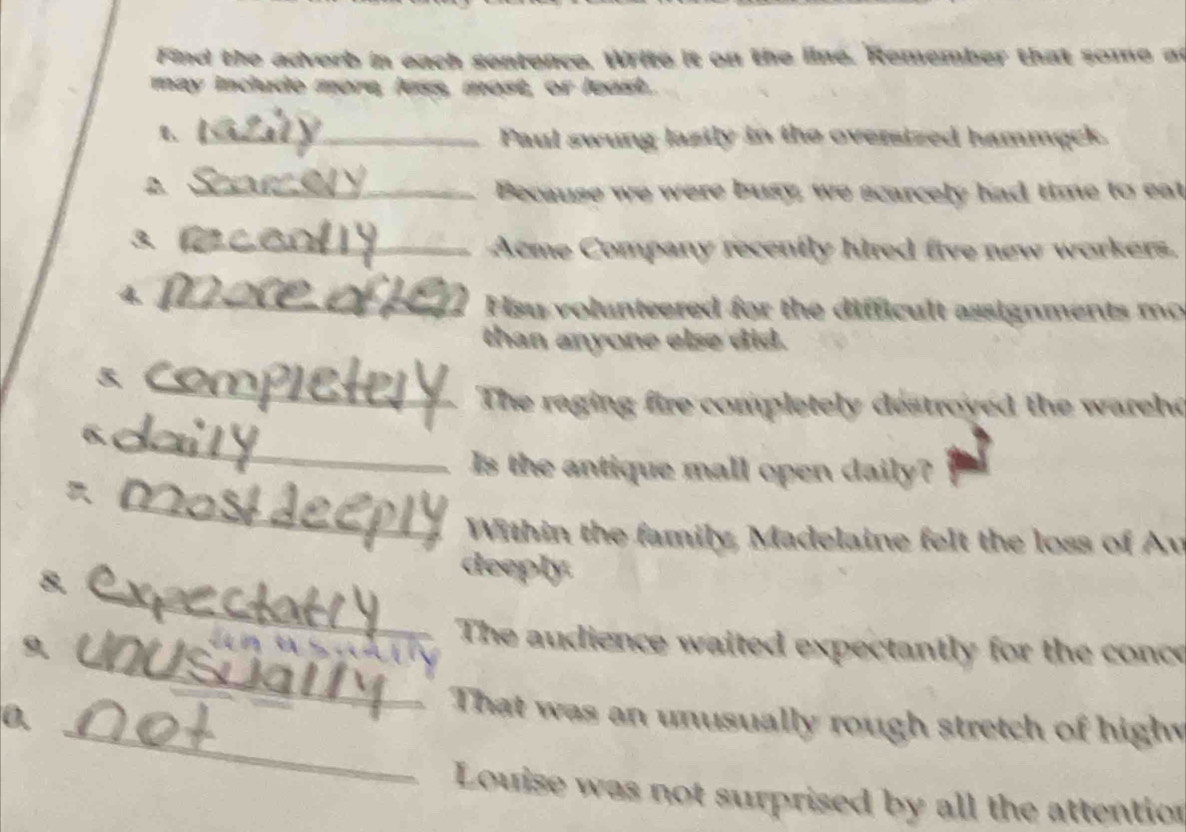 Find the adverb in each sentence. Write it on the line. Remember that some at 
may indude more, less, most, or least. 
_Paul swung lazily in the oversized hammąck. 
_A 
Because we were busy, we scarcely had time to eat 
_Acme Company recently hired five new workers. 
4._ 
Hsu volunteered for the difficult assignments mo 
than anyone else did. 
_ 
The raging fire completely destroyed the warehd 
_ 
6. 
Is the antique mall open daily? 
_ 
Within the family, Madelaine felt the loss of Av 
_ 
8. 
deeply. 
_ 
9、 
The audience waited expectantly for the conce 
_ 
0. 
That was an unusually rough stretch of high 
Louise was not surprised by all the attention