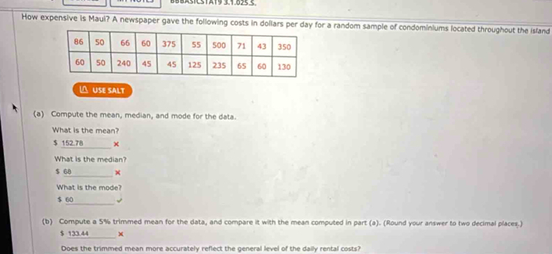 BBBASICSTA19 3.1.025.5.
How expensive is Maui? A newspaper gave the following costs in dollars per day for a random sample of condominiums located throughout the island
 USE SALT
(a) Compute the mean, median, and mode for the data.
What is the mean?
$ 152.78 _ ×
What is the median?
$ 68 ×
What is the mode?
_
$ 60
(b) Compute a 5% trimmed mean for the data, and compare it with the mean computed in part (a). (Round your answer to two decimal places.)
$ 133.44 ×
Does the trimmed mean more accurately reflect the general level of the daily rental costs?