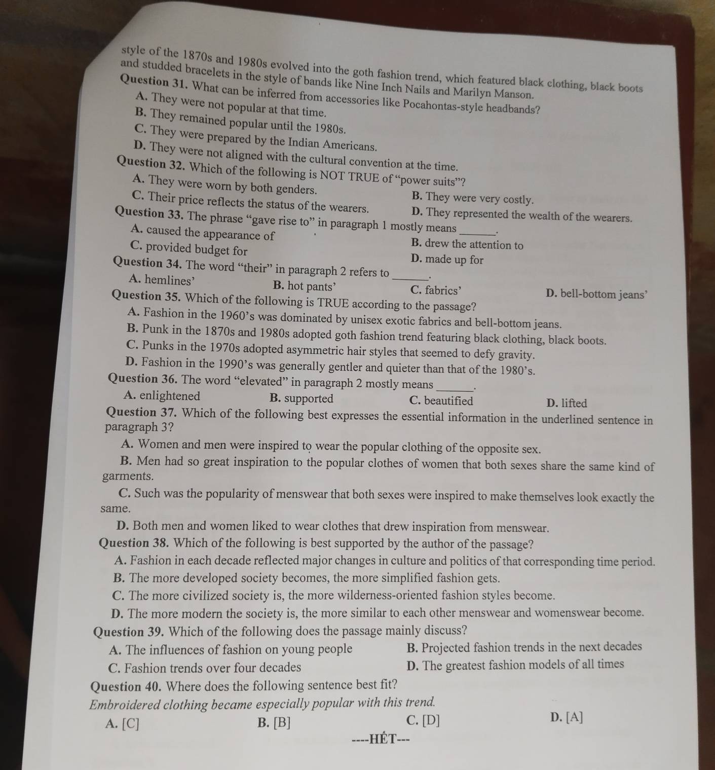 style of the 1870s and 1980s evolved into the goth fashion trend, which featured black clothing, black boots
and studded bracelets in the style of bands like Nine Inch Nails and Marilyn Manson.
Question 31. What can be inferred from accessories like Pocahontas-style headbands?
A. They were not popular at that time.
B. They remained popular until the 1980s.
C. They were prepared by the Indian Americans.
D. They were not aligned with the cultural convention at the time.
Question 32. Which of the following is NOT TRUE of “power suits”?
A. They were worn by both genders. B. They were very costly.
C. Their price reflects the status of the wearers. D. They represented the wealth of the wearers.
Question 33. The phrase “gave rise to” in paragraph 1 mostly means __.
A. caused the appearance of B. drew the attention to
C. provided budget for D. made up for
Question 34. The word “their” in paragraph 2 refers to
A. hemlines’ B. hot pants’ _C. fabrics’ D. bell-bottom jeans’
Question 35. Which of the following is TRUE according to the passage?
A. Fashion in the 1960^, s was dominated by unisex exotic fabrics and bell-bottom jeans.
B. Punk in the 1870s and 1980s adopted goth fashion trend featuring black clothing, black boots.
C. Punks in the 1970s adopted asymmetric hair styles that seemed to defy gravity.
D. Fashion in the 1990 's was generally gentler and quieter than that of the 1980^,s.
Question 36. The word “elevated” in paragraph 2 mostly means _.
A. enlightened B. supported C. beautified D. lifted
Question 37. Which of the following best expresses the essential information in the underlined sentence in
paragraph 3?
A. Women and men were inspired to wear the popular clothing of the opposite sex.
B. Men had so great inspiration to the popular clothes of women that both sexes share the same kind of
garments.
C. Such was the popularity of menswear that both sexes were inspired to make themselves look exactly the
same.
D. Both men and women liked to wear clothes that drew inspiration from menswear.
Question 38. Which of the following is best supported by the author of the passage?
A. Fashion in each decade reflected major changes in culture and politics of that corresponding time period.
B. The more developed society becomes, the more simplified fashion gets.
C. The more civilized society is, the more wilderness-oriented fashion styles become.
D. The more modern the society is, the more similar to each other menswear and womenswear become.
Question 39. Which of the following does the passage mainly discuss?
A. The influences of fashion on young people B. Projected fashion trends in the next decades
C. Fashion trends over four decades D. The greatest fashion models of all times
Question 40. Where does the following sentence best fit?
Embroidered clothing became especially popular with this trend.
A. [C] B. [B] C. [D] D. [A]
=---HÉT---