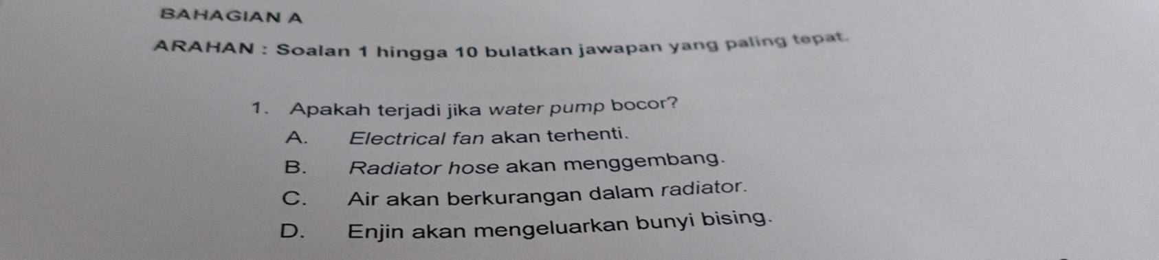 BAHAGIAN A
ARAHAN : Soalan 1 hingga 10 bulatkan jawapan yang paling tepat.
1. Apakah terjadi jika water pump bocor?
A. Electrical fan akan terhenti.
B. Radiator hose akan menggembang.
C. Air akan berkurangan dalam radiator.
D. Enjin akan mengeluarkan bunyi bising.