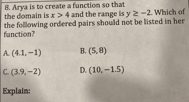 Arya is to create a function so that
the domain is x>4 and the range is y≥ -2. Which of
the following ordered pairs should not be listed in her
function?
B.
A. (4.1,-1) (5,8)
D.
C. (3.9,-2) (10,-1.5)
Explain: