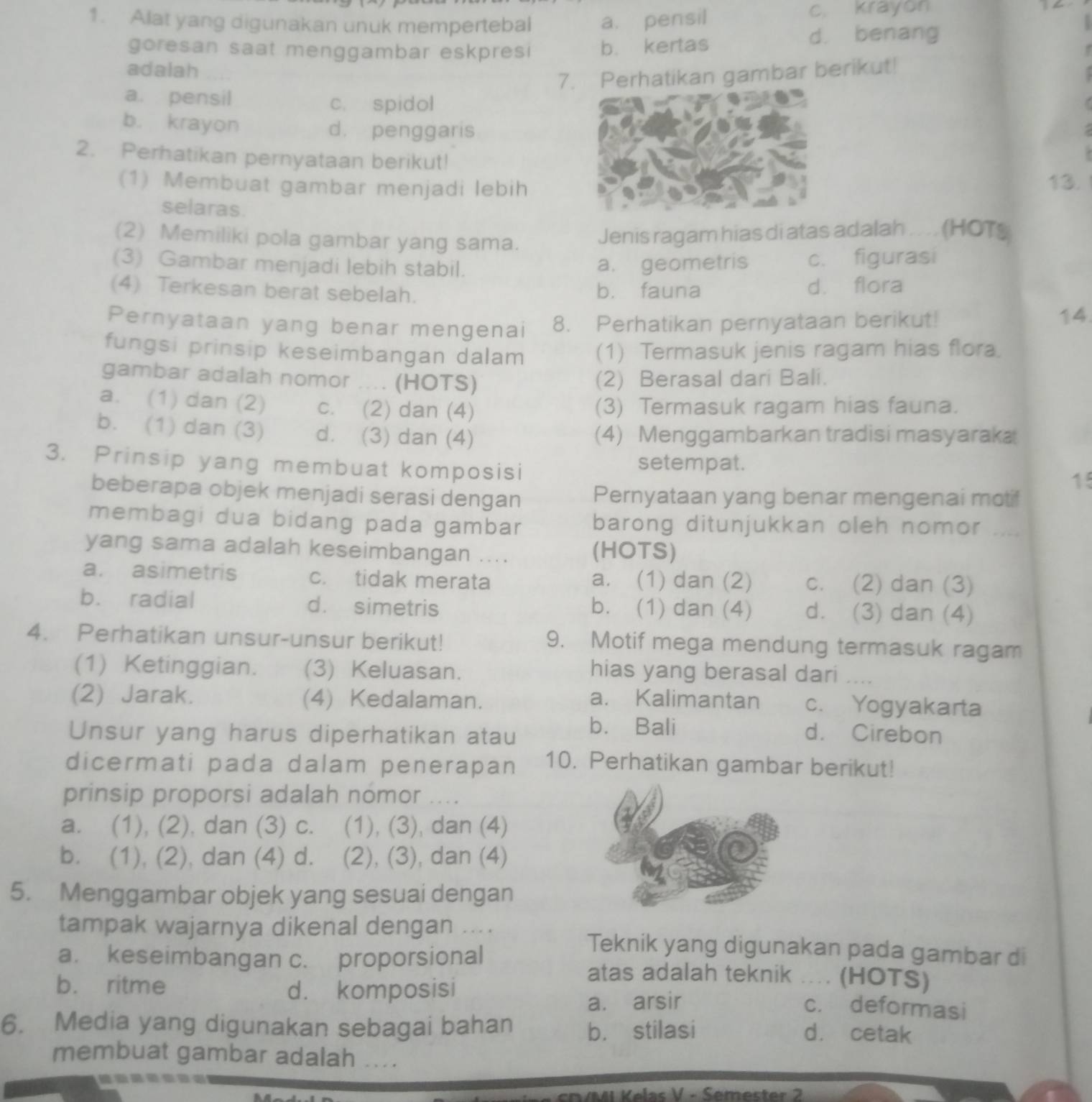 Alat yang digunakan unuk mempertebal a. pensil c. krayon
goresan saat menggambar eskpresi b. kertas d. benang
  
adalah
7. Perhatikan gambar berikut!
a. pensil c. spidol
b. krayon d. penggaris
2. Perhatikan pernyataan berikut!
(1) Membuat gambar menjadi lebih13.
selaras.
(2) Memiliki pola gambar yang sama.
Jenis ragam hias di atas adalah .... (HOTS
(3) Gambar menjadi lebih stabil.
a. geometris c. figurasi
(4) Terkesan berat sebelah. b. fauna d. flora
Pernyataan yang benar mengenai 8. Perhatikan pernyataan berikut!
14
fungsi prinsip keseimbangan dalam (1) Termasuk jenis ragam hias flora.
gambar adalah nomor .... (HOTS) (2) Berasal dari Bali.
a. (1) dan (2) c. (2) dan (4) (3) Termasuk ragam hias fauna.
b. (1) dan (3) d. (3) dan (4) (4) Menggambarkan tradisi masyaraka
3. Prinsip yang membuat komposisi setempat.
15
beberapa objek menjadi serasi dengan Pernyataan yang benar mengenai motif
membagi dua bidang pada gambar barong ditunjukkan oleh nomor
yang sama adalah keseimbangan .... (HOTS)
a. asimetris c. tidak merata a. (1) dan (2) c. (2) dan (3)
b. radial d. simetris b. (1) dan (4) d. (3) dan (4)
4. Perhatikan unsur-unsur berikut! 9. Motif mega mendung termasuk ragam
(1) Ketinggian. (3) Keluasan.
hias yang berasal dari ....
(2) Jarak. (4) Kedalaman. a. Kalimantan c. Yogyakarta
b. Bali
Unsur yang harus diperhatikan atau d. Cirebon
dicermati pada dalam penerapan 10. Perhatikan gambar berikut!
prinsip proporsi adalah nomor ....
a. (1), (2), dan (3) c.    (1), (3), dan (4)
b. (1), (2), dan (4) d. (2), (3), dan (4)
5. Menggambar objek yang sesuai dengan
tampak wajarnya dikenal dengan .... Teknik yang digunakan pada gambar di
a. keseimbangan c. proporsional atas adalah teknik .... (HOTS)
b. ritme
d. komposisi c. deformasi
a. arsir
6. Media yang digunakan sebagai bahan b. stilasi
d. cetak
membuat gambar adalah ....
VMI Kelas V - Semester 2