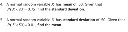 A normal random variable X has mean of 50. Given that
P(X<80)=0.75 , find the standard deviation. 
5. A normal random variable X has standard deviation of 50. Given that
P(X<50)=0.01 , find the mean.