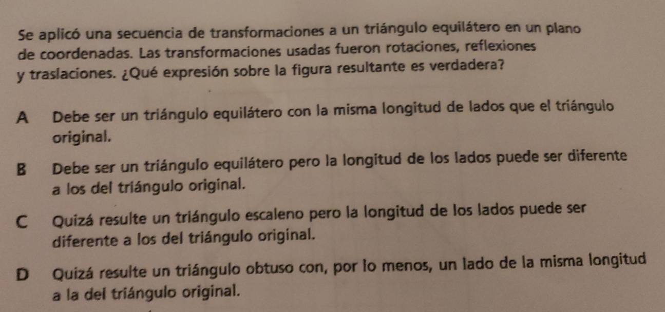 Se aplicó una secuencia de transformaciones a un triángulo equilátero en un plano
de coordenadas. Las transformaciones usadas fueron rotaciones, reflexiones
y traslaciones. ¿Qué expresión sobre la figura resultante es verdadera?
A Debe ser un triángulo equilátero con la misma longitud de lados que el triángulo
original.
B Debe ser un triángulo equilátero pero la longitud de los lados puede ser diferente
a los del triángulo original.
C Quizá resulte un triángulo escaleno pero la longitud de los lados puede ser
diferente a los del triángulo original.
D Quizá resulte un triángulo obtuso con, por lo menos, un lado de la misma longitud
a la del triángulo original.