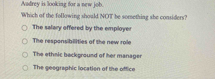 Audrey is looking for a new job.
Which of the following should NOT be something she considers?
The salary offered by the employer
The responsibilities of the new role
The ethnic background of her manager
The geographic location of the office