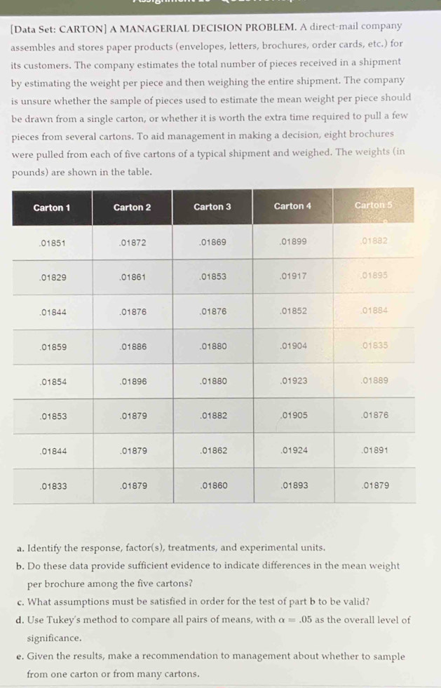 [Data Set: CARTON] A MANAGERIAL DECISION PROBLEM. A direct-mail company 
assembles and stores paper products (envelopes, letters, brochures, order cards, etc.) for 
its customers. The company estimates the total number of pieces received in a shipment 
by estimating the weight per piece and then weighing the entire shipment. The company 
is unsure whether the sample of pieces used to estimate the mean weight per piece should 
be drawn from a single carton, or whether it is worth the extra time required to pull a few 
pieces from several cartons. To aid management in making a decision, eight brochures 
were pulled from each of five cartons of a typical shipment and weighed. The weights (in
pounds) are shown in the table. 
a. Identify the response, factor(s), treatments, and experimental units. 
b. Do these data provide sufficient evidence to indicate differences in the mean weight 
per brochure among the five cartons? 
c. What assumptions must be satisfied in order for the test of part b to be valid? 
d. Use Tukey's method to compare all pairs of means, with alpha =.05 as the overall level of 
significance. 
e. Given the results, make a recommendation to management about whether to sample 
from one carton or from many cartons.