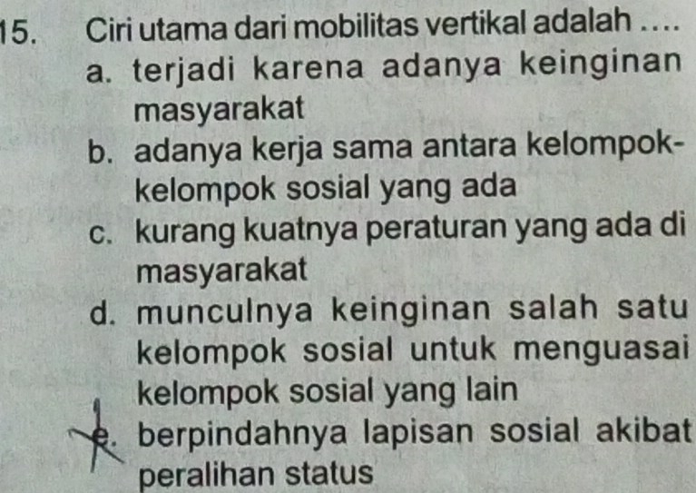 Ciri utama dari mobilitas vertikal adalah ….
a. terjadi karena adanya keinginan
masyarakat
b. adanya kerja sama antara kelompok-
kelompok sosial yang ada
c. kurang kuatnya peraturan yang ada di
masyarakat
d. munculnya keinginan salah satu
kelompok sosial untuk menguasai
kelompok sosial yang lain. berpindahnya lapisan sosial akibat
peralihan status