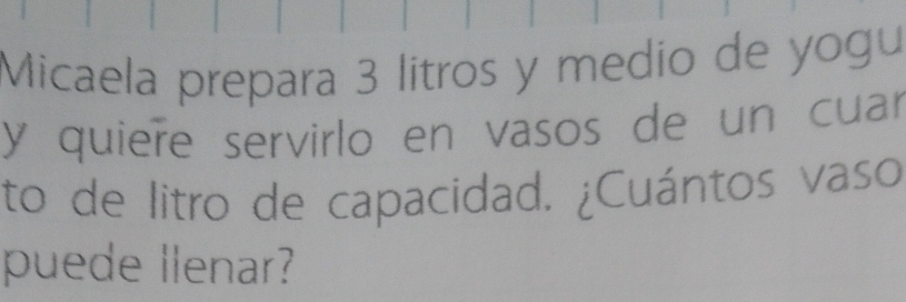 Micaela prepara 3 litros y medio de yogu 
y quiere servirlo en vasos de un cuar 
to de litro de capacidad. ¿Cuántos vaso 
puede llenar?