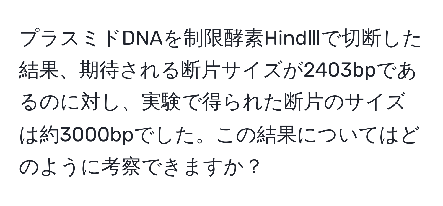 プラスミドDNAを制限酵素HindⅢで切断した結果、期待される断片サイズが2403bpであるのに対し、実験で得られた断片のサイズは約3000bpでした。この結果についてはどのように考察できますか？