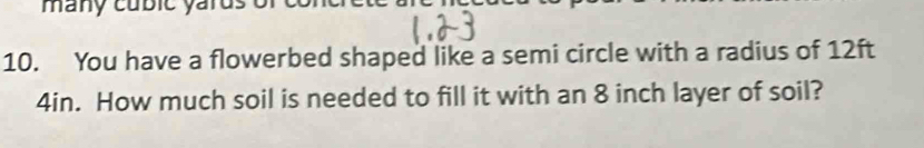 many cubic yarus of 
10. You have a flowerbed shaped like a semi circle with a radius of 12ft
4in. How much soil is needed to fill it with an 8 inch layer of soil?