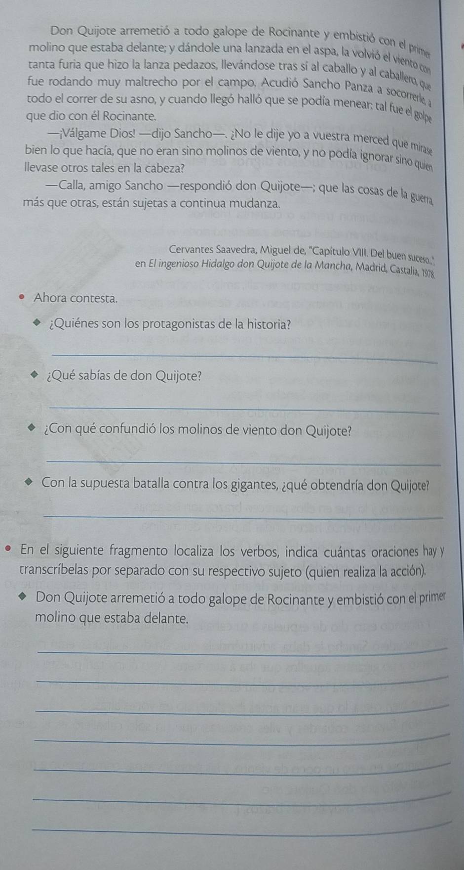 Don Quijote arremetió a todo galope de Rocinante y embistió con el prime 
molino que estaba delante; y dándole una lanzada en el aspa, la volvió el viento con 
tanta furia que hizo la lanza pedazos, llevándose tras sí al caballo y al caballero, que 
fue rodando muy maltrecho por el campo. Acudió Sancho Panza a socorrerle, y 
todo el correr de su asno, y cuando llegó halló que se podía menear: tal fue el golpe 
que dio con él Rocinante. 
—¡Válgame Dios! —dijo Sancho—. ¿No le dije yo a vuestra merced que mirase 
bien lo que hacía, que no eran sino molinos de viento, y no podía ignorar sino quien 
llevase otros tales en la cabeza? 
—Calla, amigo Sancho —respondió don Quijote—; que las cosas de la guerra 
más que otras, están sujetas a continua mudanza. 
Cervantes Saavedra, Miguel de, 'Capítulo VIII. Del buen suceso..' 
en El ingenioso Hidalgo don Quijote de la Mancha, Madrid, Castalia, 1978 
Ahora contesta. 
¿Quiénes son los protagonistas de la historia? 
_ 
¿Qué sabías de don Quijote? 
_ 
¿Con qué confundió los molinos de viento don Quijote? 
_ 
Con la supuesta batalla contra los gigantes, ¿qué obtendría don Quijote? 
_ 
En el siguiente fragmento localiza los verbos, indica cuántas oraciones hay y 
transcríbelas por separado con su respectivo sujeto (quien realiza la acción). 
Don Quijote arremetió a todo galope de Rocinante y embistió con el primer 
molino que estaba delante. 
_ 
_ 
_ 
_ 
_ 
_ 
_