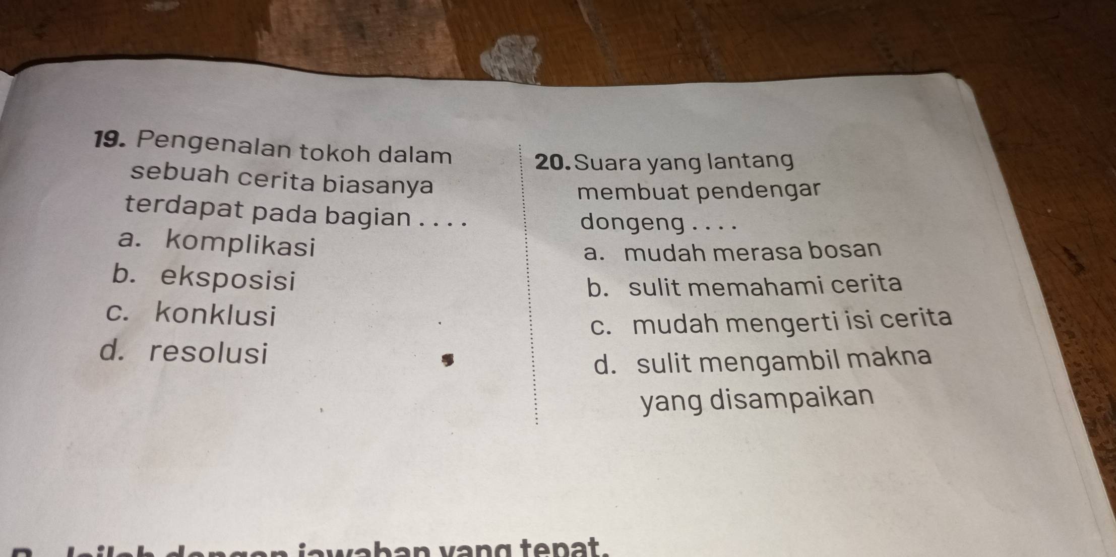 Pengenalan tokoh dalam
20. Suara yang lantang
sebuah cerita biasanya
membuat pendengar
terdapat pada bagian . . . . dongeng . . . .
a. komplikasi
a. mudah merasa bosan
b. eksposisi
b. sulit memahami cerita
c. konklusi
c. mudah mengerti isi cerita
d. resolusi
d. sulit mengambil makna
yang disampaikan
h a n vang tenat .