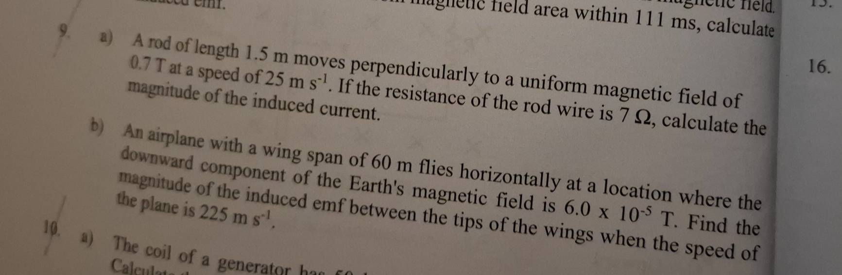 magnetic held area within 111 ms, calculate 
16. 
9 a) A rod of length 1.5 m moves perpendicularly to a uniform magnetic field of
0.7 T at a speed of 25ms^(-1). If the resistance of the rod wire is 7 Ω, calculate the 
magnitude of the induced current. 
b) An airplane with a wing span of 60 m flies horizontally at a location where the 
downward component of the Earth's magnetic field is 6.0* 10^(-5)T. Find the 
the plane is 225ms^(-1). 
magnitude ced emf between the tips of the wings when the speed of 
10. a) The coil of a generat 
Calculet