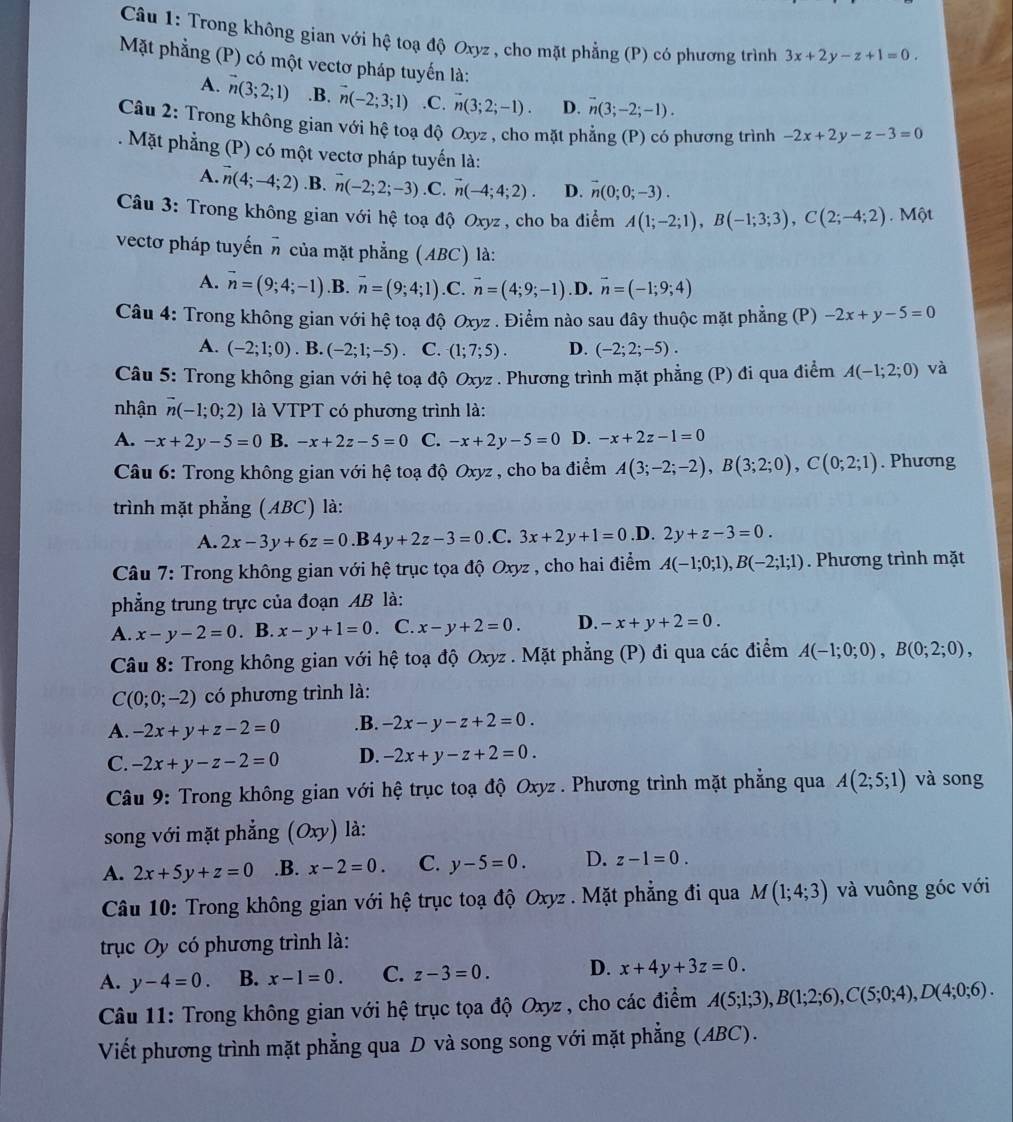 Trong không gian với hệ toạ độ Oxyz , cho mặt phẳng (P) có phương trình 3x+2y-z+1=0.
Mặt phẳng (P) có một vectơ pháp tuyến là:
A. vector n(3;2;1) .B. vector n(-2;3;1) .C. vector n(3;2;-1). D. overline n(3;-2;-1).
Câu 2: Trong không gian với hệ toạ độ Oxyz , cho mặt phẳng (P) có phương trình -2x+2y-z-3=0
Mặt phẳng (P) có một vectơ pháp tuyến là:
A. vector n(4;-4;2) .B. vector n(-2;2;-3) .C. n(-4;4;2). D. vector n(0;0;-3).
Câu 3: Trong không gian với hệ toạ độ Oxyz , cho ba điểm A(1;-2;1),B(-1;3;3),C(2;-4;2).  Một
vectơ pháp tuyến π của mặt phẳng (ABC) là:
A. vector n=(9;4;-1) .B. vector n=(9;4;1) .C. vector n=(4;9;-1) .D. vector n=(-1;9;4)
Câu 4: Trong không gian với hệ toạ độ Oxyz . Điểm nào sau đây thuộc mặt phẳng (P) -2x+y-5=0
A. (-2;1;0). B. (-2;1;-5). C. (1;7;5). D. (-2;2;-5).
Câu 5: Trong không gian với hệ toạ độ Oxyz . Phương trình mặt phẳng (P) đi qua điểm A(-1;2;0) và
nhận vector n(-1;0;2) là VTPT có phương trình là:
A. -x+2y-5=0 B. -x+2z-5=0 C. -x+2y-5=0 D. -x+2z-1=0
Câu 6: Trong không gian với hệ toạ độ Oxyz , cho ba điểm A(3;-2;-2),B(3;2;0),C(0;2;1). Phương
trình mặt phẳng (ABC) là:
A. 2x-3y+6z=0.B4y+2z-3=0 .C. 3x+2y+1=0 .D. 2y+z-3=0.
Câu 7: Trong không gian với hệ trục tọa độ Oxyz , cho hai điểm A(-1;0;1),B(-2;1;1). Phương trình mặt
phẳng trung trực của đoạn AB là:
A. x-y-2=0. B. x-y+1=0. C. x-y+2=0. D. -x+y+2=0.
Câu 8: Trong không gian với hệ toạ độ Oxyz . Mặt phẳng (P) đi qua các điểm A(-1;0;0),B(0;2;0),
C(0;0;-2) có phương trình là:
A. -2x+y+z-2=0 .B. -2x-y-z+2=0.
C. -2x+y-z-2=0 D. -2x+y-z+2=0. và song
Câu 9: Trong không gian với hệ trục toạ độ Oxyz . Phương trình mặt phẳng qua A(2;5;1)
song với mặt phẳng (Oxy) là:
A. 2x+5y+z=0.B. x-2=0. C. y-5=0. D. z-1=0.
Câu 10: Trong không gian với hệ trục toạ độ Oxyz . Mặt phẳng đi qua M(1;4;3) và vuông góc với
trục Oy có phương trình là:
A. y-4=0. B. x-1=0. C. z-3=0. D. x+4y+3z=0.
Câu 11: Trong không gian với hệ trục tọa độ Oxyz , cho các điểm A(5;1;3),B(1;2;6),C(5;0;4),D(4;0;6).
Viết phương trình mặt phẳng qua D và song song với mặt phẳng (ABC).