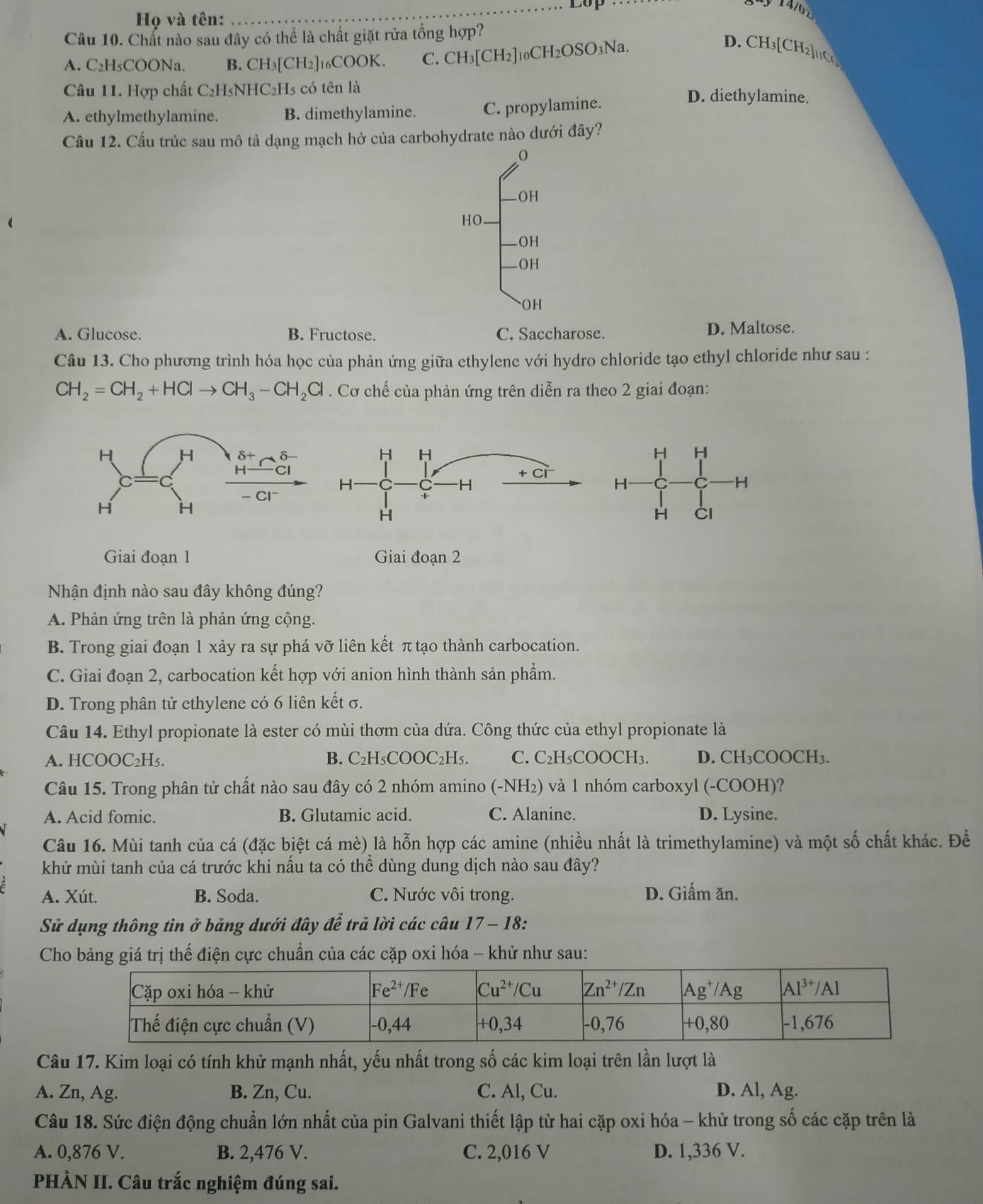 Lop  14/02
Họ và tên:
Câu 10. Chất nào sau đây có thể là chất giặt rửa tồng hợp?
A. C₂H₅COONa. B. CH_3[CH 2]16COOK. C. CH_3[CH_2] 10CH2OSO3Na.
D. CH₃[ CH_2]_110
Câu 11. Hợp chất C₂H₅NHC₂Hs có tên là D. diethylamine.
A. ethylmethylamine. B. dimethylamine. C. propylamine.
Cầu 12. Cầu trúc sau mô tả dạng mạch hở của carbohydrate nào dưới đây?
0
OH
HO.
OH
OH
OH
A. Glucose. B. Fructose. C. Saccharose. D. Maltose.
Câu 13. Cho phương trình hóa học của phản ứng giữa ethylene với hydro chloride tạo ethyl chloride như sau :
CH_2=CH_2+HClto CH_3-CH_2Cl. Cơ chế của phản ứng trên diễn ra theo 2 giai đoạn:
H H
H
-H
H CI
Giai đoạn 1 Giai đoạn 2
Nhận định nào sau đây không đúng?
A. Phản ứng trên là phản ứng cộng.
B. Trong giai đoạn 1 xảy ra sự phá vỡ liên kết π tạo thành carbocation.
C. Giai đoạn 2, carbocation kết hợp với anion hình thành sản phẩm.
D. Trong phân tử ethylene có 6 liên kết σ.
Câu 14. Ethyl propionate là ester có mùi thơm của dứa. Công thức của ethyl propionate là
A. HCOOC₂H₅. B. C₂H₅COOC₂H₅. C. C₂H₅COOCH₃. D. CH₃COOCH₃.
Câu 15. Trong phân tử chất nào sau đây có 2 nhóm amino  (-NH₂) và 1 nhóm carboxyl (-COOH)?
A. Acid fomic. B. Glutamic acid. C. Alanine. D. Lysine.
Câu 16. Mùi tanh của cá (đặc biệt cá mè) là hỗn hợp các amine (nhiều nhất là trimethylamine) và một số chất khác. Đề
khử mùi tanh của cá trước khi nấu ta có thể dùng dung dịch nào sau đây?
A. Xút. B. Soda. C. Nước vôi trong. D. Giấm ăn.
Sử dụng thông tin ở bảng dưới đây để trả lời các câu 17 - 18:
Cho bảng giá trị thế điện cực chuẩn của các cặp oxi hóa - khử như sau:
Câu 17. Kim loại có tính khử mạnh nhất, yếu nhất trong số các kim loại trên lần lượt là
A. Zn, Ag. B. Zn, Cu. C. Al, Cu. D. Al, Ag.
Câu 18. Sức điện động chuẩn lớn nhất của pin Galvani thiết lập từ hai cặp oxi hóa - khử trong số các cặp trên là
A. 0,876 V. B. 2,476 V. C. 2,016 V D. 1,336 V.
PHÀN II. Câu trắc nghiệm đúng sai.