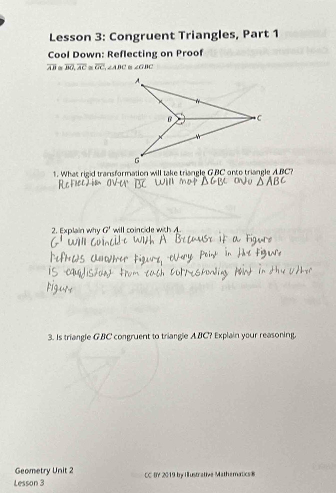 Lesson 3: Congruent Triangles, Part 1 
Cool Down: Reflecting on Proof
overline AB overline BG, overline AC≌ overline GC, ∠ ABC ∠ GBC
1. What rigid transformation will take triangle GBC onto triangle ABC? 
2. Explain why G' will coincide with A. 
3. Is triangle GBC congruent to triangle ABC? Explain your reasoning. 
Geometry Unit 2 CC BY 2019 by Illustrative Mathematics® 
Lesson 3