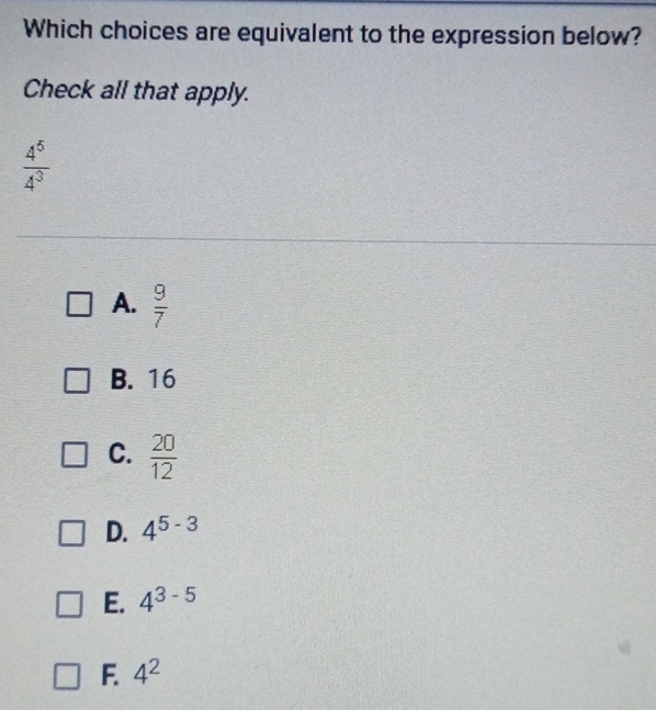 Which choices are equivalent to the expression below?
Check all that apply.
 4^5/4^3 
A.  9/7 
B. 16
C.  20/12 
D. 4^(5-3)
E. 4^(3-5)
F. 4^2