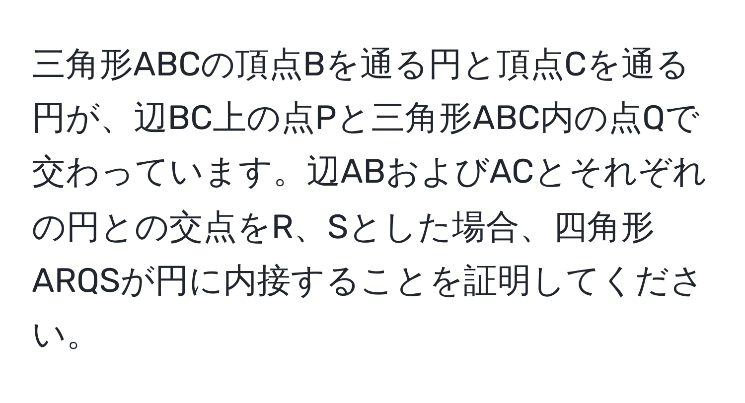 三角形ABCの頂点Bを通る円と頂点Cを通る円が、辺BC上の点Pと三角形ABC内の点Qで交わっています。辺ABおよびACとそれぞれの円との交点をR、Sとした場合、四角形ARQSが円に内接することを証明してください。