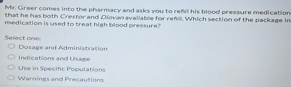 Mr. Greer comes into the pharmacy and asks you to refill his blood pressure medication
that he has both Crestor and Diovan available for refll. Which section of the package in
medication is used to treat high blood pressure?
Select one:
Dosage and Administration
Indications and Usage
Use in Specifc Populations
Warnings and Precautions