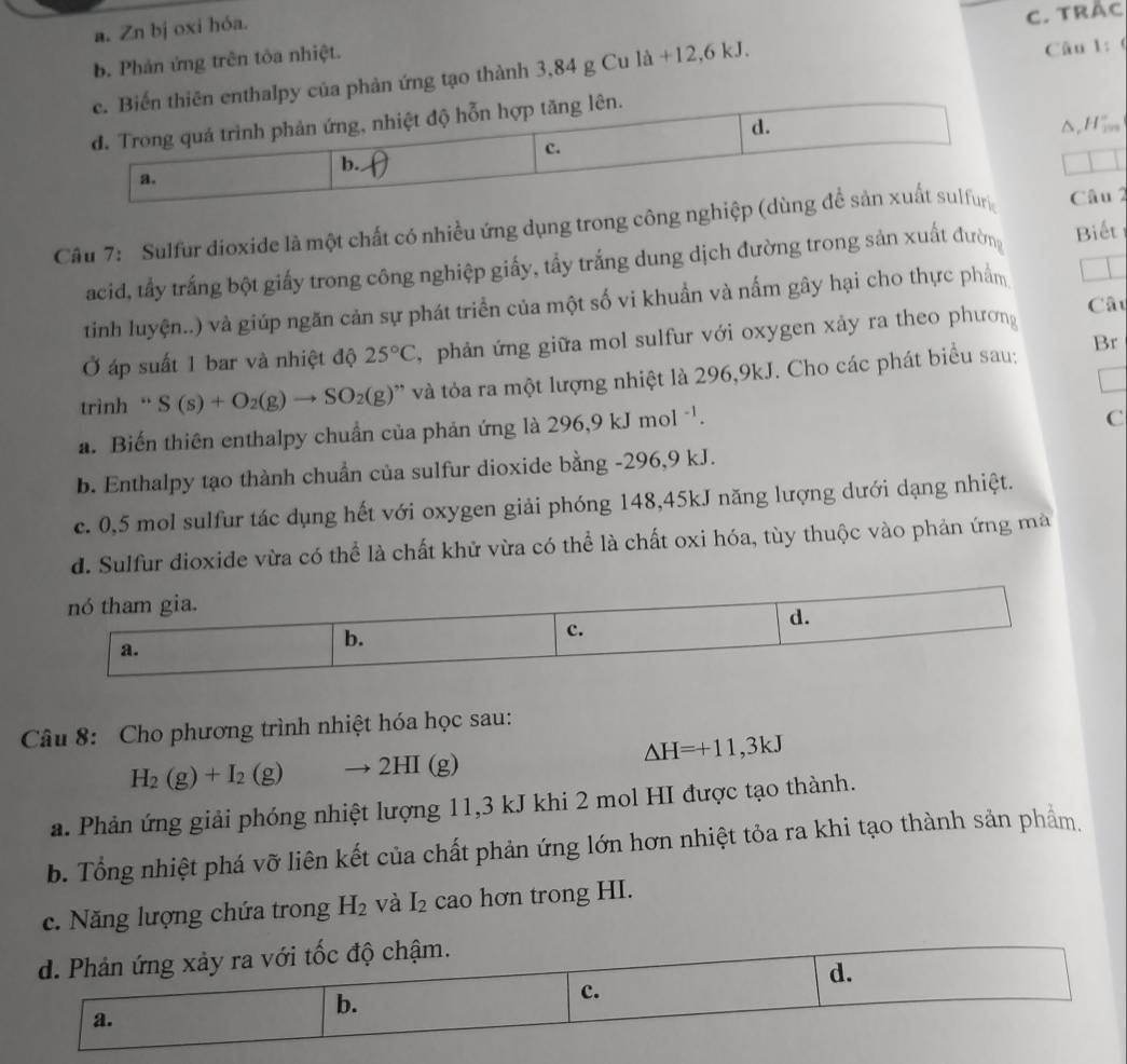 a. Zn bj oxi hóa.
b. Phản ứng trên tôa nhiệt. C. TRắc
c. Biến thiên enthalpy của phản ứng tạo thành 3,84 g Cu l a+12,6kJ
Câu 1: (
d. Trong quá trình phản ứng, nhiệt độ hỗn hợp tăng lên.
d.
b. Δ,H|,,
c.
a.
Câu 7:  Sulfur dioxide là một chất có nhiều ứng dụng trong công nghiệp (dùng để sản xuất sulfur Câu 2
acid, tấy trắng bột giấy trong công nghiệp giấy, tẩy trắng dung dịch đường trong sản xuất đường Biết
tinh luyện..) và giúp ngăn cản sự phát triển của một số vi khuẩn và nấm gây hại cho thực phẩm
Ở áp suất 1 bar và nhiệt độ 25°C , phản ứng giữa mol sulfur với oxygen xảy ra theo phương Câu
trình “ S(s)+O_2(g)to SO_2(g) ' à ỏa ra một lượng nhiệt là 296,9kJ. Cho các phát biểu sau;
Br
a. Biến thiên enthalpy chuẩn của phản ứng là 296,9kJmol^(-1).
C
b. Enthalpy tạo thành chuẩn của sulfur dioxide bằng -296,9 kJ.
c. 0,5 mol sulfur tác dụng hết với oxygen giải phóng 148,45kJ năng lượng dưới dạng nhiệt.
d. Sulfur dioxide vừa có thể là chất khử vừa có thể là chất oxi hóa, tùy thuộc vào phản ứng mà
nó tham gia.
c.
d.
a.
b.
Câu 8: Cho phương trình nhiệt hóa học sau:
△ H=+11,3kJ
H_2(g)+I_2(g) to 2HI(g)
a. Phản ứng giải phóng nhiệt lượng 11,3 kJ khi 2 mol HI được tạo thành.
b. Tổng nhiệt phá vỡ liên kết của chất phản ứng lớn hơn nhiệt tỏa ra khi tạo thành sản phẩm,
c. Năng lượng chứa trong H_2 và I_2 cao hơn trong HI.
d. Phản ứng xảy ra với tốc độ chậm.
d.
a.
b.
c.