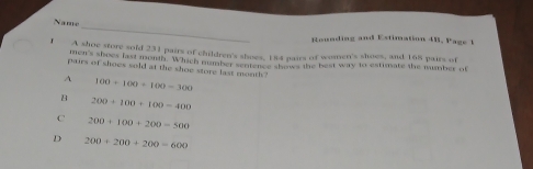 Name
Rounding and Estimation 4B. Page 1
. m s0oe store sold 231 pairs of children's shoes, 184 pairs of women's shoes, and 168 pairs of
men's shoes last month. Which number sentence show the best way to estimate the mumber of
pairs of shoes sold at the shoe store last month
A 100+100+100=300
8 200+100+100=400
C 200+100+200=500
D 200+200+200=600