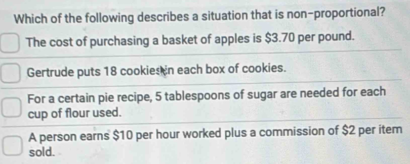 Which of the following describes a situation that is non-proportional?
The cost of purchasing a basket of apples is $3.70 per pound.
Gertrude puts 18 cookies in each box of cookies.
For a certain pie recipe, 5 tablespoons of sugar are needed for each
cup of flour used.
A person earns $10 per hour worked plus a commission of $2 per item
sold.