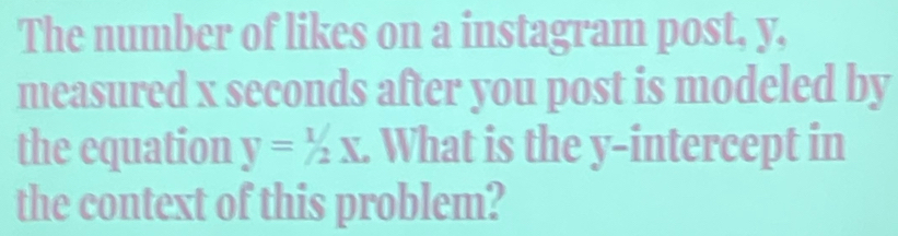 The number of likes on a instagram post, y, 
measured x seconds after you post is modeled by 
the equation y=1/2X. What is the y-intercept in 
the context of this problem?