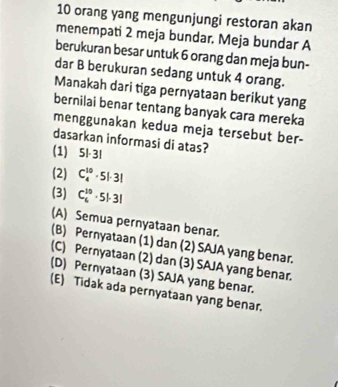 orang yang mengunjungi restoran akan
menempati 2 meja bundar. Meja bundar A
berukuran besar untuk 6 orang dan meja bun-
dar B berukuran sedang untuk 4 orang.
Manakah dari tiga pernyataan berikut yang
bernilai benar tentang banyak cara mereka
menggunakan kedua meja tersebut ber-
dasarkan informasi di atas?
(1) 5|·3!
(2) C_4^(10)· 5!· 3!
(3) C_6^(10)· 5!· 3!
(A) Semua pernyataan benar.
(B) Pernyataan (1) dan (2) SAJA yang benar.
(C) Pernyataan (2) dan (3) SAJA yang benar.
(D) Pernyataan (3) SAJA yang benar.
(E) Tidak ada pernyataan yang benar.