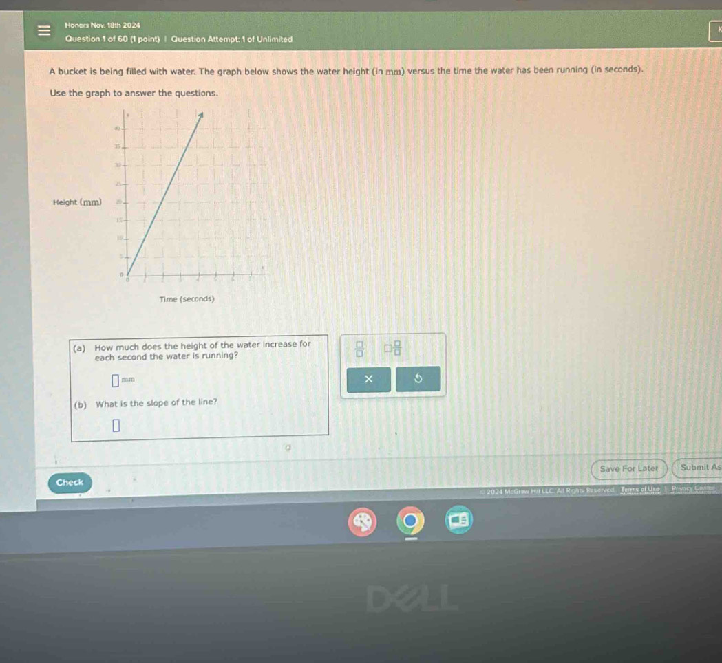 Honars Nav. 18th 2024 
Question 1 of 60 (1 point) | Question Attempt: 1 of Unlimited 
A bucket is being filled with water. The graph below shows the water height (in mm) versus the time the water has been running (in seconds). 
Use the graph to answer the questions. 
Height (mm) 
Time (seconds) 
(a) How much does the height of the water increase for  □ /□   □  □ /□  
each second the water is running?
m, m × 5
(b) What is the slope of the line? 
。 
Save For Later Submit As 
Check 
Terms of Uso Provacy Com