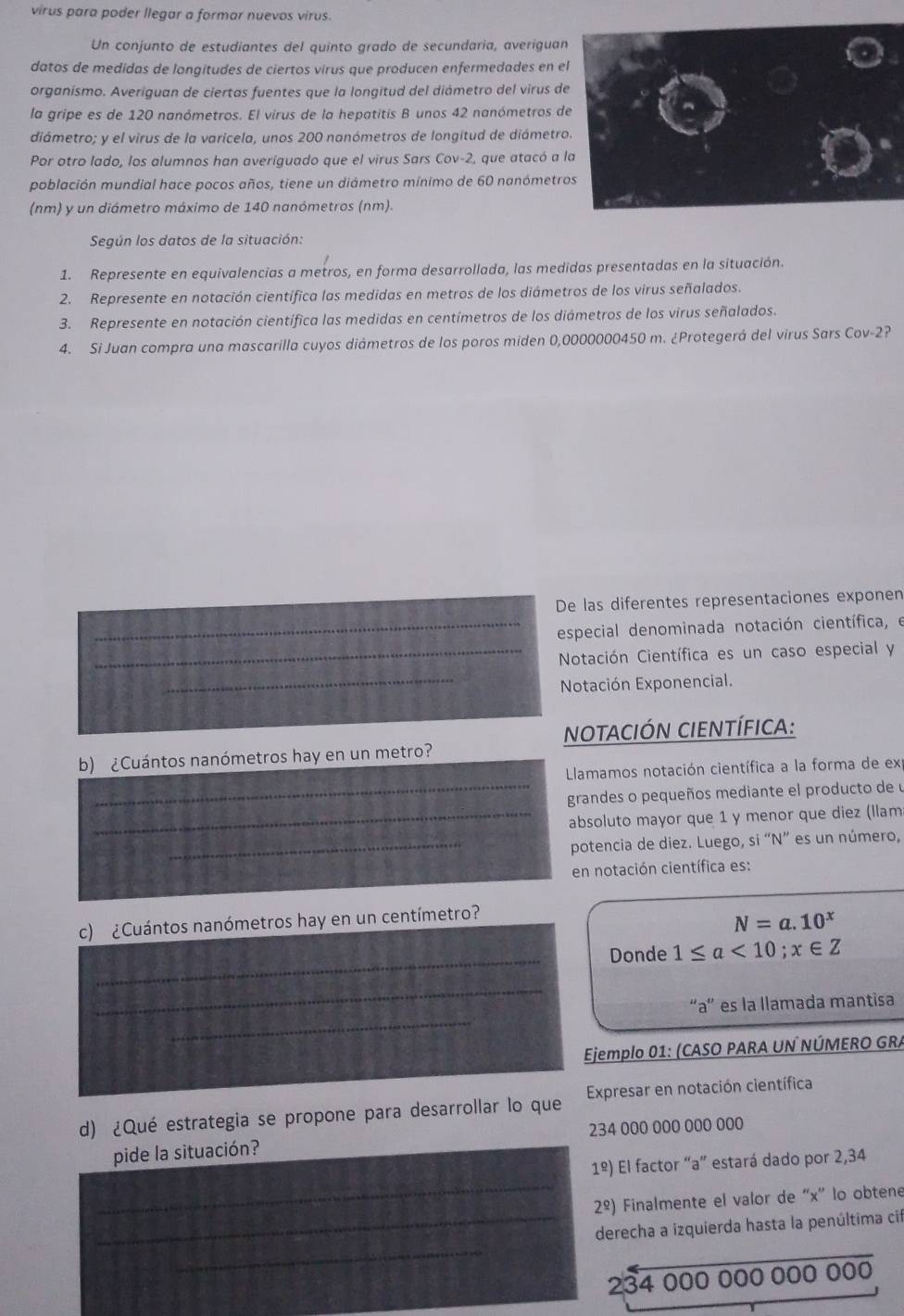 virus para poder llegar a formar nuevos virus.
Un conjunto de estudiantes del quinto grado de secundaria, averiguan
datos de medidas de longitudes de ciertos virus que producen enfermedades en el
organísmo. Averiguan de ciertas fuentes que la longitud del diámetro del virus de
la gripe es de 120 nanómetros. El virus de la hepatitis B unos 42 nanómetros de
diámetro; y el virus de la varicela, unos 200 nanómetros de longitud de diámetro.
Por otro lado, los alumnos han averiguado que el virus Sars Cov-2 2, que atacó a la
población mundial hace pocos años, tiene un diámetro mínimo de 60 nanómetros
(nm) y un diámetro máximo de 140 nanómetros (nm).
Según los datos de la situación:
1. Represente en equivalencias a metros, en forma desarrollada, las medidas presentadas en la situación.
2. Represente en notación científica las medidas en metros de los diámetros de los virus señalados.
3. Represente en notación científica las medidas en centímetros de los diámetros de los virus señalados.
4. Si Juan compra una mascarilla cuyos diámetros de los poros miden 0,0000000450 m. ¿Protegerá del virus Sars Cov-2 ,
De las diferentes representaciones exponen
_especial denominada notación científica, e
_Notación Científica es un caso especial y
_Notación Exponencial.
notación cientÍfICA:
b) ¿Cuántos nanómetros hay en un metro?
Llamamos notación científica a la forma de ex
_grandes o pequeños mediante el producto de u
_absoluto mayor que 1 y menor que diez (llam
_potencia de diez. Luego, si “N” es un número,
en notación científica es:
c) ¿Cuántos nanómetros hay en un centímetro?
N=a.10^x
_
Donde 1≤ a<10;x∈ Z
_
_
“a” es la llamada mantisa
Ejemplo 01: (CASO PARA UN NÚMERO GRA
d) ¿Qué estrategia se propone para desarrollar lo que  Expresar en notación científica
pide la situación? 234 000 000 000 000
_
1^(_ circ)) El factor “a” estará dado por 2,34
2^(_ circ)) Finalmente el valor de “x' lo obtene
_
_derecha a izquierda hasta la penúltima cif
234 000 000 000 000