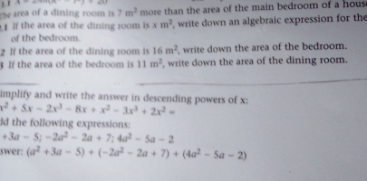 A=a+c+di=c+d
The area of a dining room is 7m^2 more than the area of the main bedroom of a hous 
1 If the area of the dining room is xm^2 , write down an algebraic expression for the 
of the bedroom. 
2 If the area of the dining room is 16m^2 , write down the area of the bedroom. 
If the area of the bedroom is 11m^2 , write down the area of the dining room. 
_ 
_ 
implify and write the answer in descending powers of x : x^2+5x-2x^3-8x+x^2-3x^3+2x^2=
ld the following expressions:
+3a-5; -2a^2-2a+7; 4a^2-5a-2
swer: (a^2+3a-5)+(-2a^2-2a+7)+(4a^2-5a-2)