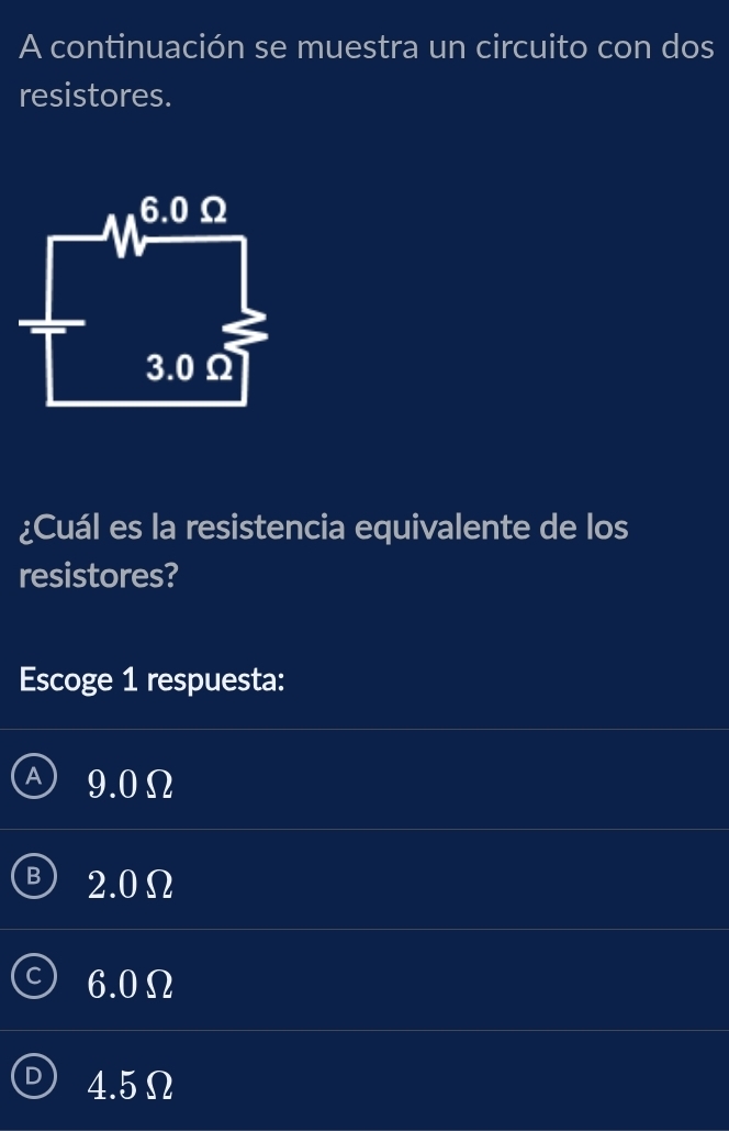 A continuación se muestra un circuito con dos
resistores.
¿Cuál es la resistencia equivalente de los
resistores?
Escoge 1 respuesta:
9.0Ω
B 2.0Ω
6.0Ω
4.5Ω