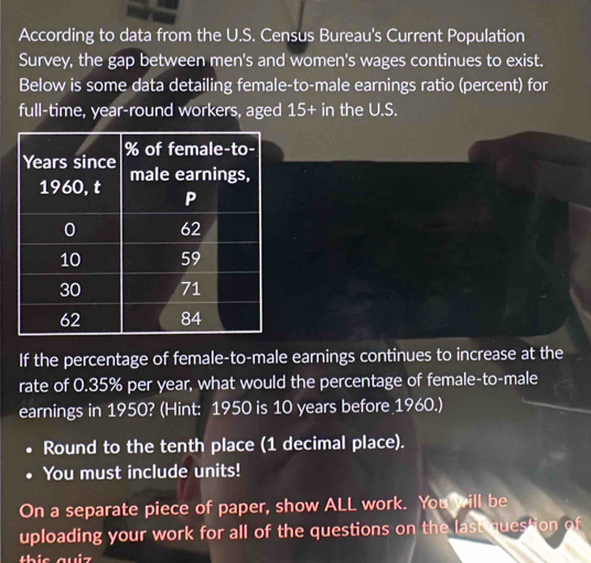 According to data from the U.S. Census Bureau's Current Population 
Survey, the gap between men's and women's wages continues to exist. 
Below is some data detailing female-to-male earnings ratio (percent) for 
full-time, year -round workers, aged 15+in the U.S. 
If the percentage of female-to-male earnings continues to increase at the 
rate of 0.35% per year, what would the percentage of female-to-male 
earnings in 1950? (Hint: 1950 is 10 years before 1960.) 
Round to the tenth place (1 decimal place). 
You must include units! 
On a separate piece of paper, show ALL work. You will be 
uploading your work for all of the questions on the last question of