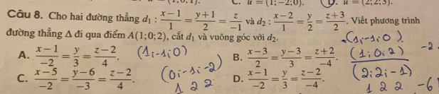 · |1+4| u=(1;-2;0). D. u=(2;2;3). 
Câu 8. Cho hai đường thẳng d_1: (x-1)/1 = (y+1)/2 = z/-1  và d_2: (x-2)/1 = y/2 = (z+3)/2 . Viết phương trình
đường thẳng △ di qua điểm A(1;0;2) , cắt d_1 và vuông góc với d_2.
A.  (x-1)/-2 = y/3 = (z-2)/4 . B.  (x-3)/2 = (y-3)/3 = (z+2)/-4 .
C.  (x-5)/-2 = (y-6)/-3 = (z-2)/4 .  (x-1)/-2 = y/3 = (z-2)/-4 . 
D.