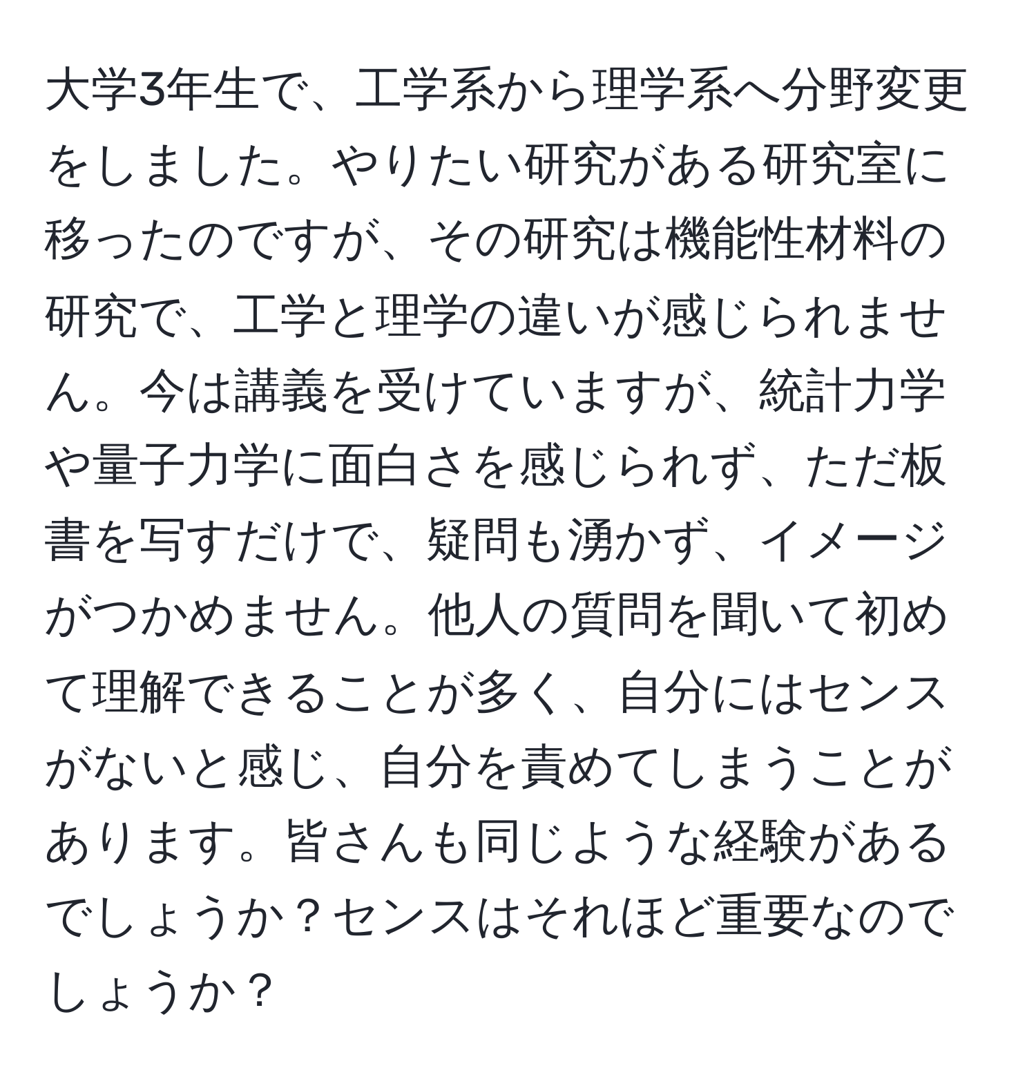 大学3年生で、工学系から理学系へ分野変更をしました。やりたい研究がある研究室に移ったのですが、その研究は機能性材料の研究で、工学と理学の違いが感じられません。今は講義を受けていますが、統計力学や量子力学に面白さを感じられず、ただ板書を写すだけで、疑問も湧かず、イメージがつかめません。他人の質問を聞いて初めて理解できることが多く、自分にはセンスがないと感じ、自分を責めてしまうことがあります。皆さんも同じような経験があるでしょうか？センスはそれほど重要なのでしょうか？