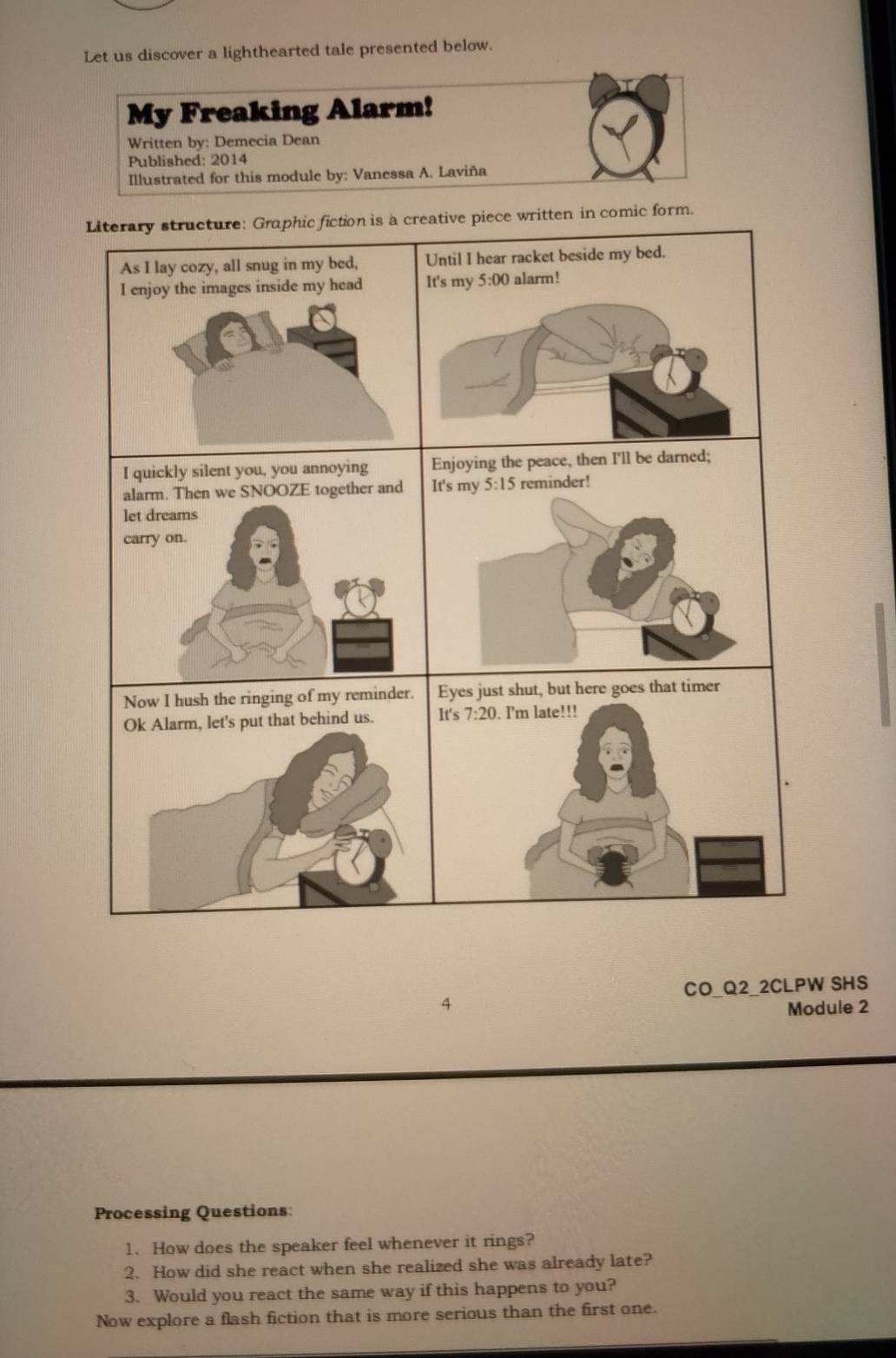 Let us discover a lighthearted tale presented below. 
My Freaking Alarm! 
Written by: Demecia Dean 
Published: 2014 
Illustrated for this module by: Vanessa A. Laviña 
Literary structure: Graphic fiction is a creative piece written in comic form. 
As I lay cozy, all snug in my bed, Until I hear racket beside my bed. 
I enjoy the images inside my head It's my 5:00 alarm! 
I quickly silent you, you annoying Enjoying the peace, then I'll be darned; 
alarm. Then we SNOOZE together and It's my 5:15 reminder! 
let dreams 
carry on. 
Now I hush the ringing of my reminder. Eyes just shut, but here goes that timer 
Ok Alarm, let's put that behind us. It's 7:20. I'm late!!! 
CO_Q2_2CLPW SHS 
4 Module 2 
Processing Questions: 
1. How does the speaker feel whenever it rings? 
2. How did she react when she realized she was already late? 
3. Would you react the same way if this happens to you? 
Now explore a flash fiction that is more serious than the first one.