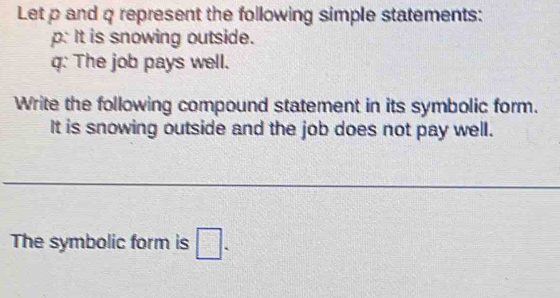 Let p and q represent the following simple statements: 
p: It is snowing outside.
q : The job pays well. 
Write the following compound statement in its symbolic form. 
It is snowing outside and the job does not pay well. 
The symbolic form is □.