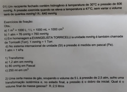 Um recipiente fechado contém hidrogênio à temperatura de 30°C e pressão de 606
mmHg. A pressão exercida quando se eleva a temperatura a 47°C , sem variar o vollume 
será de quantos mmHg? R.: 640 mmHg
Exercícios de fixação: 
Obs.: 
a) 1m^3=1000L; 1L=1000mL=1000cm^3
b 1atm=76cmHg=760mmHg
c) Em homenagem a EVANGELISTA TORRICELLI a unidade mmHg é também chamada 
de Torricelli (Torr). 1mmHg=1 Torr. 
d) No sistema internacional de unidade (SI) a pressão é medida em pascal (Pa).
1atm=1kPa
1) Transforme: 
a) 1,2 atm em mmHg
b) 80 cmHg em Pascal 
c) 250mlemcm^3
2) Uma certa massa de gás, ocupando o volume de 5 L à pressão de 2,5 atm, sofre uma 
transformação isotérmica e, no estado final, a pressão é o dobro da inicial. Qual é o 
volume final da massa gasosa? R.: 2,5 litros