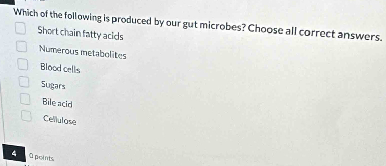 Which of the following is produced by our gut microbes? Choose all correct answers.
Short chain fatty acids
Numerous metabolites
Blood cells
Sugars
Bile acid
Cellulose
4 O points