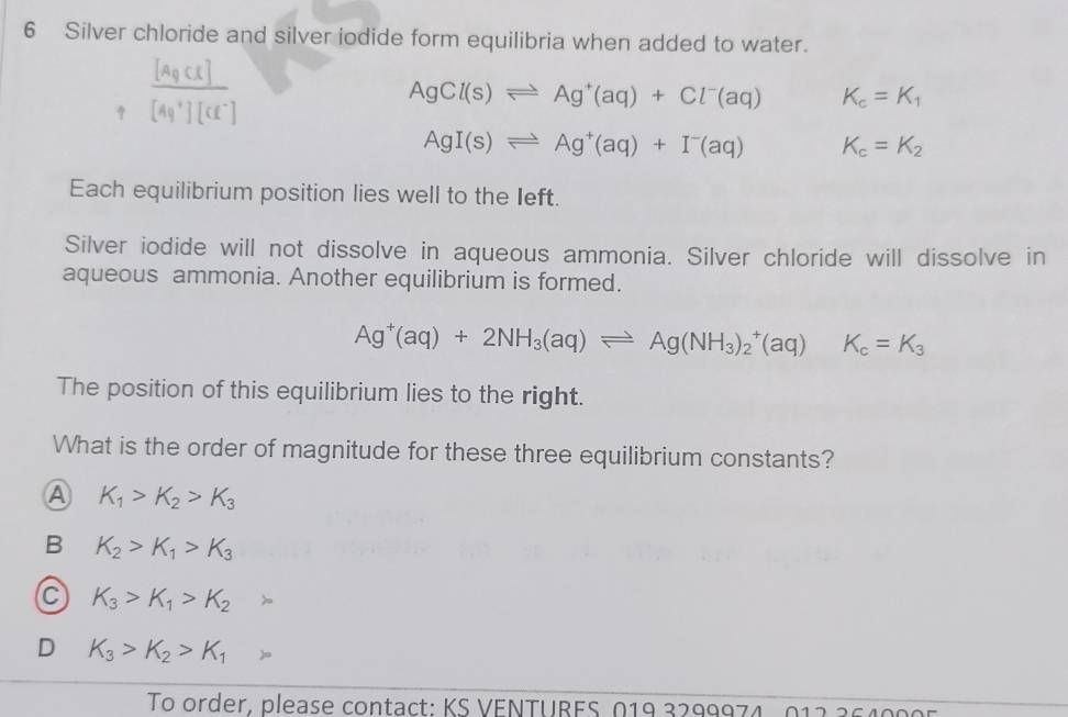 Silver chloride and silver jodide form equilibria when added to water.
AgCl(s)leftharpoons Ag^+(aq)+Cl^-(aq) K_c=K_1
AgI(s)leftharpoons Ag^+(aq)+I^-(aq) K_c=K_2
Each equilibrium position lies well to the Ieft.
Silver iodide will not dissolve in aqueous ammonia. Silver chloride will dissolve in
aqueous ammonia. Another equilibrium is formed.
Ag^+(aq)+2NH_3(aq)leftharpoons Ag(NH_3)_2^(+(aq)K_c)=K_3
The position of this equilibrium lies to the right.
What is the order of magnitude for these three equilibrium constants?
A K_1>K_2>K_3
B K_2>K_1>K_3
a K_3>K_1>K_2
D K_3>K_2>K_1
To order, please contact: KS VENTURES 019 3299974-011