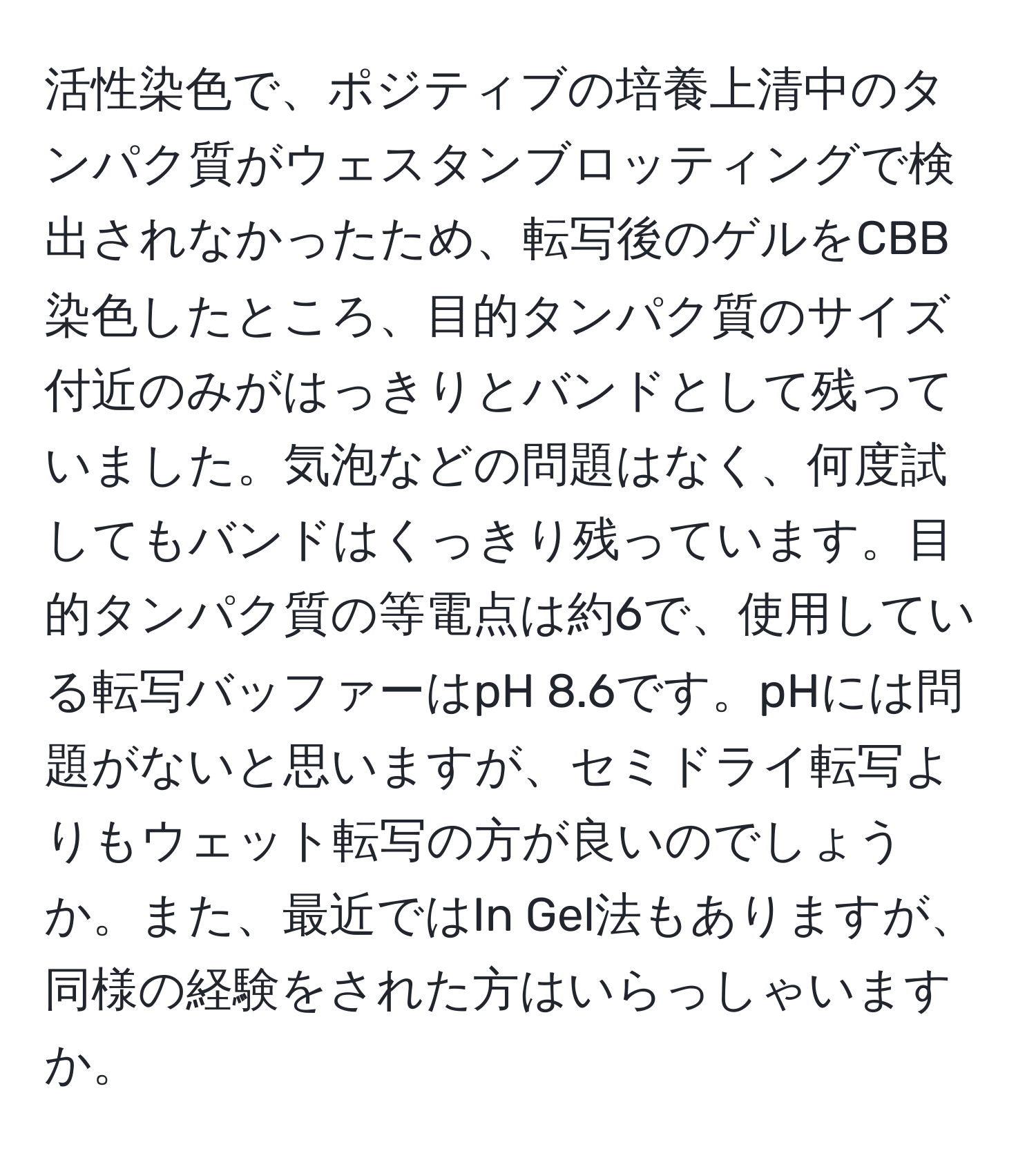 活性染色で、ポジティブの培養上清中のタンパク質がウェスタンブロッティングで検出されなかったため、転写後のゲルをCBB染色したところ、目的タンパク質のサイズ付近のみがはっきりとバンドとして残っていました。気泡などの問題はなく、何度試してもバンドはくっきり残っています。目的タンパク質の等電点は約6で、使用している転写バッファーはpH 8.6です。pHには問題がないと思いますが、セミドライ転写よりもウェット転写の方が良いのでしょうか。また、最近ではIn Gel法もありますが、同様の経験をされた方はいらっしゃいますか。