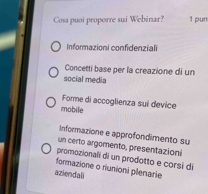 Cosa puoi proporre sui Webinar? 1 pun
Informazioni confidenziali
Concetti base per la creazione di un
social media
Forme di accoglienza sui device
mobile
Informazione e approfondimento su
un certo argomento, presentazioni
promozionali di un prodotto e corsi di
formazione o riunioni plenarie
aziendali