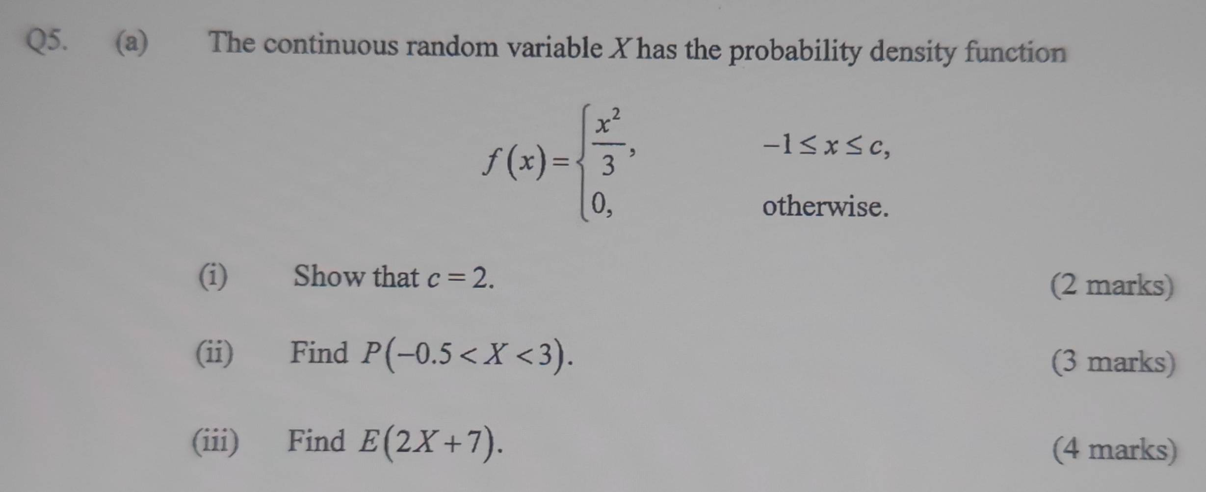 The continuous random variable X has the probability density function
f(x)=beginarrayl  x^2/3 , 0,endarray.
-1≤ x≤ c, 
otherwise. 
(i) Show that c=2. 
(2 marks) 
(ii) Find P(-0.5 . (3 marks) 
(iii) Find E(2X+7). 
(4 marks)