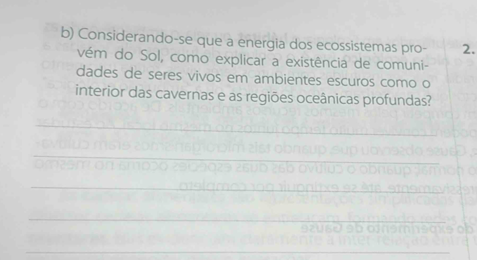 Considerando-se que a energia dos ecossistemas pro- 2. 
vém do Sol, como explicar a existência de comuni- 
dades de seres vivos em ambientes escuros como o 
interior das cavernas e as regiões oceânicas profundas? 
_ 
_ 
_ 
_ 
_ 
__