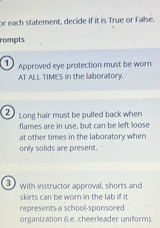 or each statement, decide if it is True or False. 
rompts 
1 Approved eye protection must be worn 
AT ALL TIMES in the laboratory. 
2 Long hair must be pulled back when 
flames are in use, but can be left loose 
at other times in the laboratory when 
only solids are present. 
3 With instructor approval, shorts and 
skirts can be worn in the lab if it 
represents a school-sponsored 
organization (i.e. cheerleader uniform).