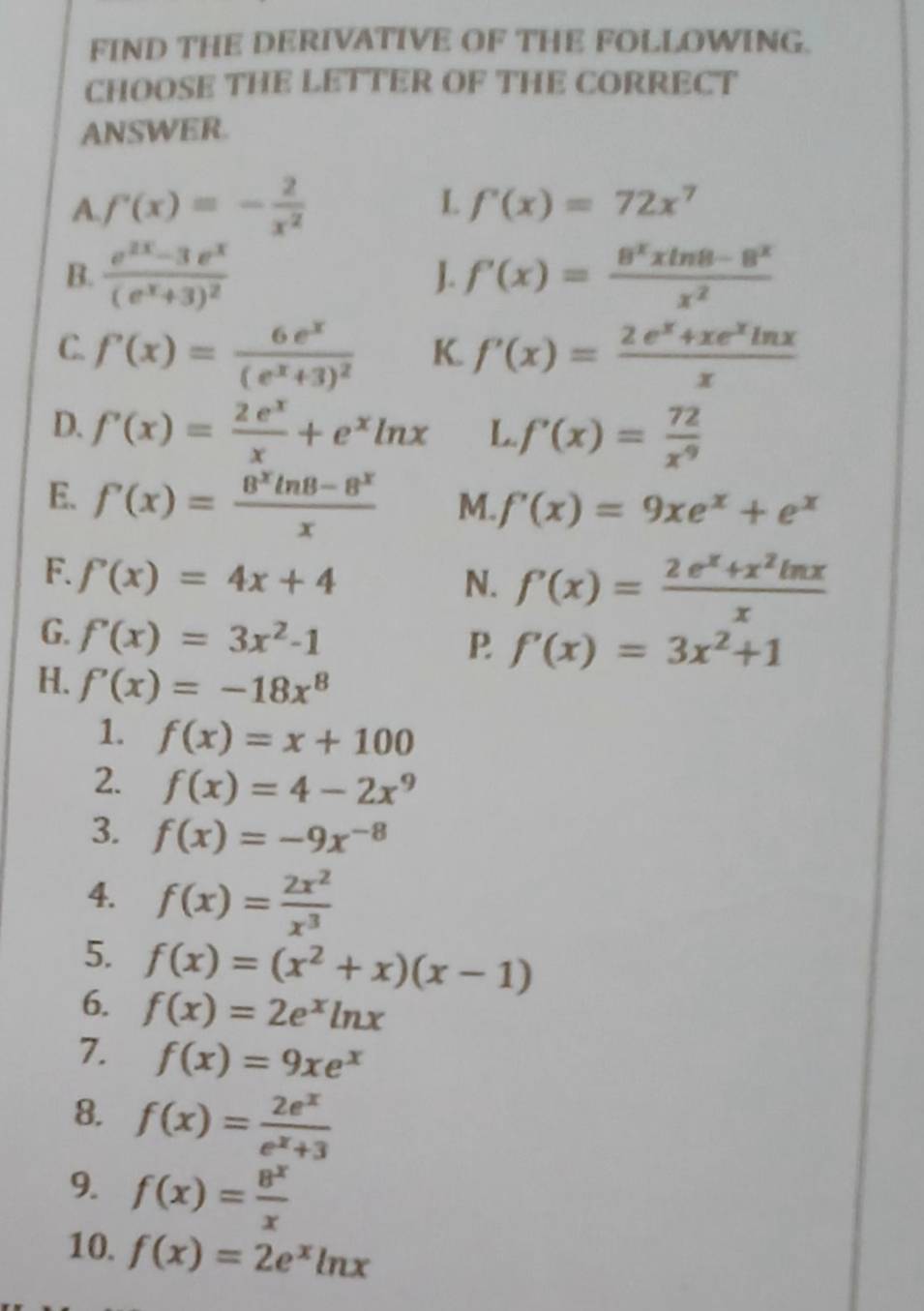 FIND THE DERIVATIVE OF THE FOLLOWING.
CHOOSE THE LETTER OF THE CORRECT
ANSWER.
A. f'(x)=- 2/x^2 
L f'(x)=72x^7
B. frac e^(2x)-3e^x(e^x+3)^2 f'(x)= (8^xxln 8-8^x)/x^2 
J.
C. f(x)=frac 6e^x(e^x+3)^2 f'(x)= (2e^x+xe^xln x)/x 
K.
D. f'(x)= 2e^x/x +e^xln x L f'(x)= 72/x^9 
E. f'(x)= (8^xln 8-8^x)/x  M. f'(x)=9xe^x+e^x
F. f'(x)=4x+4 N. f'(x)= (2e^x+x^2ln x)/x 
G. f'(x)=3x^2-1
P f'(x)=3x^2+1
H. f'(x)=-18x^8
1. f(x)=x+100
2. f(x)=4-2x^9
3. f(x)=-9x^(-8)
4. f(x)= 2x^2/x^3 
5. f(x)=(x^2+x)(x-1)
6. f(x)=2e^xln x
7. f(x)=9xe^x
8. f(x)= 2e^x/e^x+3 
9. f(x)= 8^x/x 
10. f(x)=2e^xln x