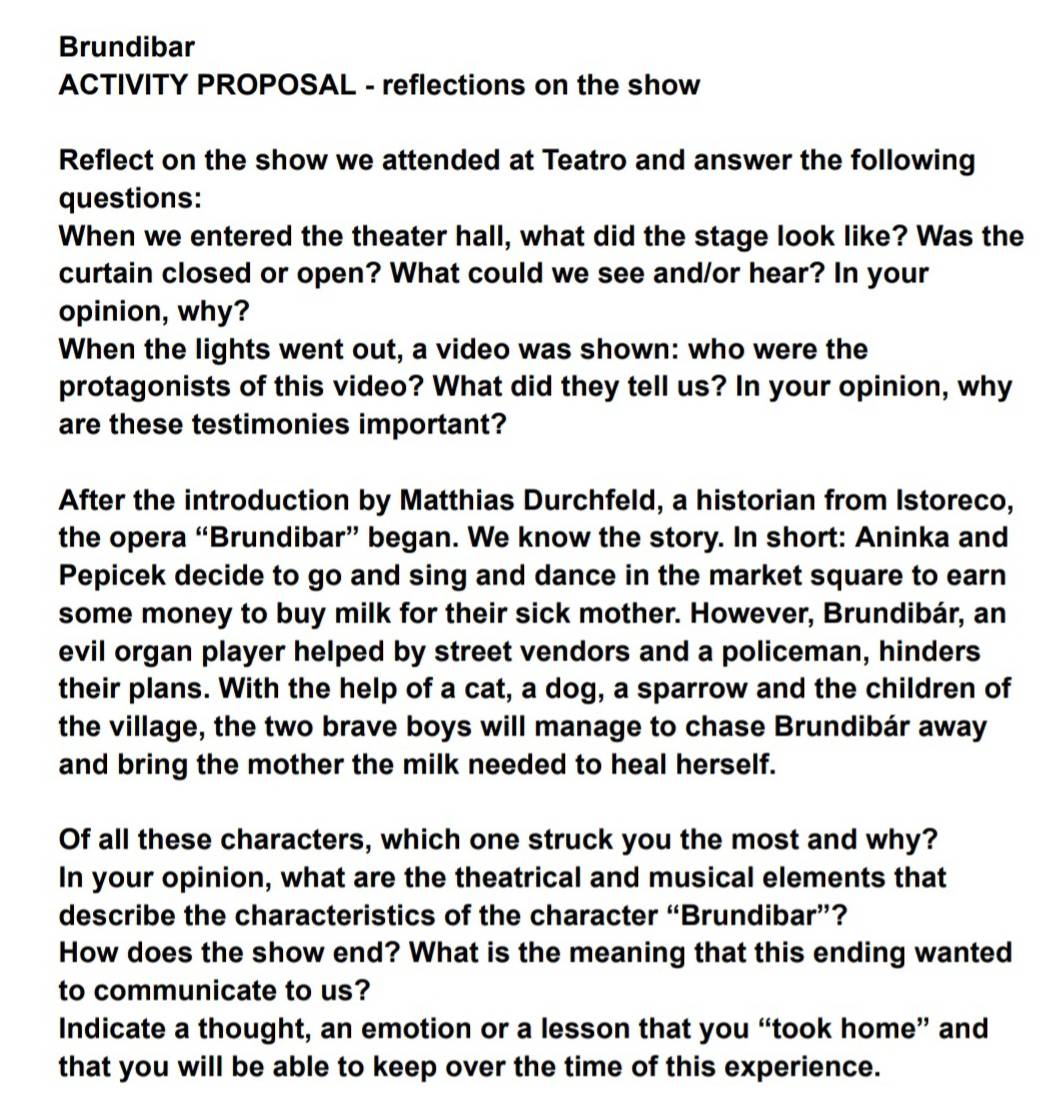 Brundibar 
ACTIVITY PROPOSAL - reflections on the show 
Reflect on the show we attended at Teatro and answer the following 
questions: 
When we entered the theater hall, what did the stage look like? Was the 
curtain closed or open? What could we see and/or hear? In your 
opinion, why? 
When the lights went out, a video was shown: who were the 
protagonists of this video? What did they tell us? In your opinion, why 
are these testimonies important? 
After the introduction by Matthias Durchfeld, a historian from Istoreco, 
the opera “Brundibar” began. We know the story. In short: Aninka and 
Pepicek decide to go and sing and dance in the market square to earn 
some money to buy milk for their sick mother. However, Brundibár, an 
evil organ player helped by street vendors and a policeman, hinders 
their plans. With the help of a cat, a dog, a sparrow and the children of 
the village, the two brave boys will manage to chase Brundibár away 
and bring the mother the milk needed to heal herself. 
Of all these characters, which one struck you the most and why? 
In your opinion, what are the theatrical and musical elements that 
describe the characteristics of the character “Brundibar”? 
How does the show end? What is the meaning that this ending wanted 
to communicate to us? 
Indicate a thought, an emotion or a lesson that you “took home” and 
that you will be able to keep over the time of this experience.