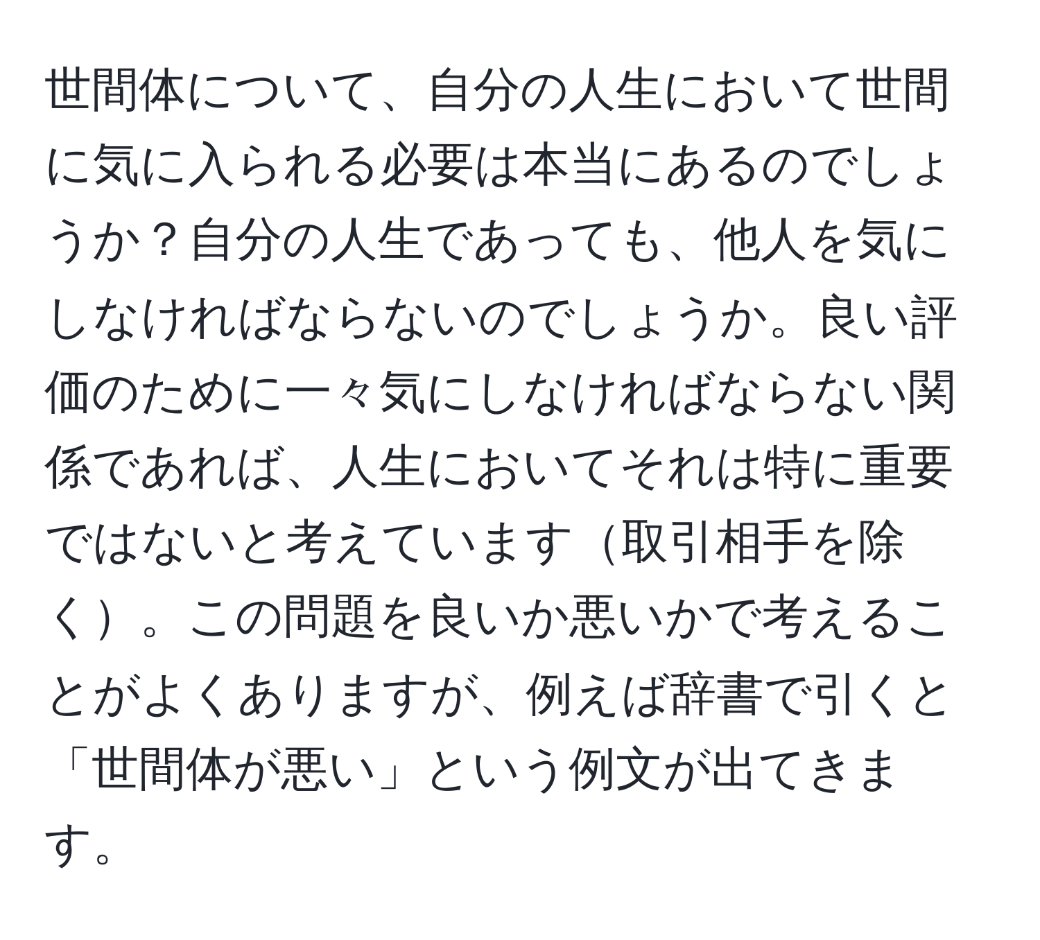 世間体について、自分の人生において世間に気に入られる必要は本当にあるのでしょうか？自分の人生であっても、他人を気にしなければならないのでしょうか。良い評価のために一々気にしなければならない関係であれば、人生においてそれは特に重要ではないと考えています取引相手を除く。この問題を良いか悪いかで考えることがよくありますが、例えば辞書で引くと「世間体が悪い」という例文が出てきます。