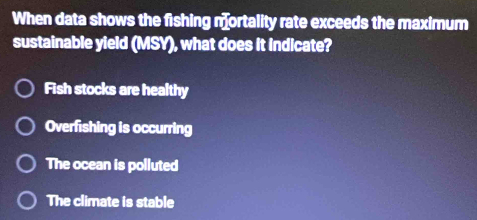 When data shows the fishing mortality rate exceeds the maximum
sustainable yield (MSY), what does it indicate?
Fish stocks are healthy
Overfishing is occurring
The ocean is polluted
The climate is stable